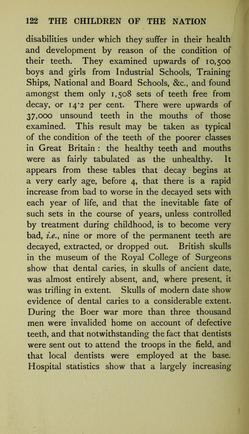 disabilities under which they suffer in their health and development by reason of the condition of their teeth. They examined upwards of 10,500 boys and girls from Industrial Schools, Training Ships, National and Board Schools, &c., and found amongst them only 1,508 sets of teeth free from decay, or 14*2 per cent. There were upwards of 37,000 unsound teeth in the mouths of those examined. This result may be taken as typical of the condition of the teeth of the poorer classes in Great Britain : the healthy teeth and mouths were as fairly tabulated as the unhealthy. It appears from these tables that decay begins at a very early age, before 4, that there is a rapid increase from bad to worse in the decayed sets with each year of life, and that the inevitable fate of such sets in the course of years, unless controlled by treatment during childhood, is to become very bad, i.e., nine or more of the permanent teeth are decayed, extracted, or dropped out. British skulls in the museum of the Royal College of Surgeons show that dental caries, in skulls of ancient date, was almost entirely absent, and, where present, it was trifling in extent. Skulls of modern date show evidence of dental caries to a considerable extent. During the Boer war more than three thousand men were invalided home on account of defective teeth, and that notwithstanding the fact that dentists were sent out to attend the troops in the field, and that local dentists were employed at the base. Hospital statistics show that a largely increasing