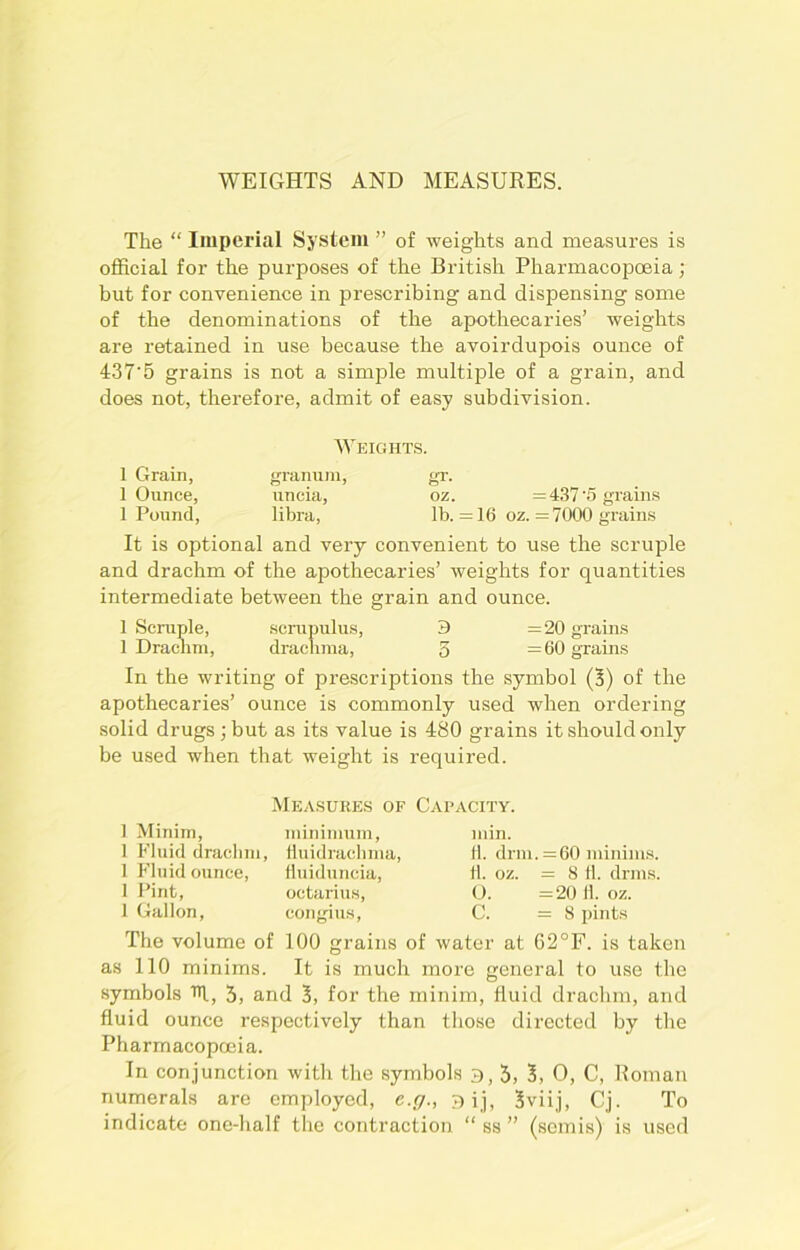 WEIGHTS AND MEASURES. The “ Imperial System ” of weights and measures is official for the purposes of the British Pharmacopoeia; but for convenience in prescribing and dispensing some of the denominations of the apothecaries’ weights are retained in use because the avoirdupois ounce of 4r37'5 grains is not a simple multiple of a grain, and does not, therefore, admit of easy subdivision. Weights. 1 Grain, granum, gr. 1 Ounce, uncia, oz. =437'5 grains 1 Pound, libra, lb. =16 oz. =7000 grains It is optional and very convenient to use the scruple and drachm of the apothecaries’ weights for quantities intermediate between the grain and ounce. 1 Scruple, scrupulus, 3 =20 grains 1 Drachm, drachma, 5 =60 grains In the writing of prescriptions the symbol (3) of the apothecaries’ ounce is commonly used when ordering solid drugs; but as its value is 480 grains it should only be used when that weight is required. Measures of Capacity. 1 Minim, minimum, 1 Fluid drachm, Huidrachma, 1 Fluid ounce, Huiduncia, 1 Pint, octarius, 1 Gallon, congius, min. 11. drm. =60 minims. 11. oz. = 8 11. drills. O. =20 fl. oz. C. =8 pints The volume of 100 grains of water at 62°F. is taken as 110 minims. It is much more general to use the symbols Hf, 3, and 3, for the minim, fluid drachm, and fluid ounce respectively than those directed by the Pharmacopoeia. In conjunction with the symbols 3,5, 3, 0, C, Roman numerals are employed, e.g., gij, 3viij, Cj. To indicate one-half the contraction “ ss ” (semis) is used