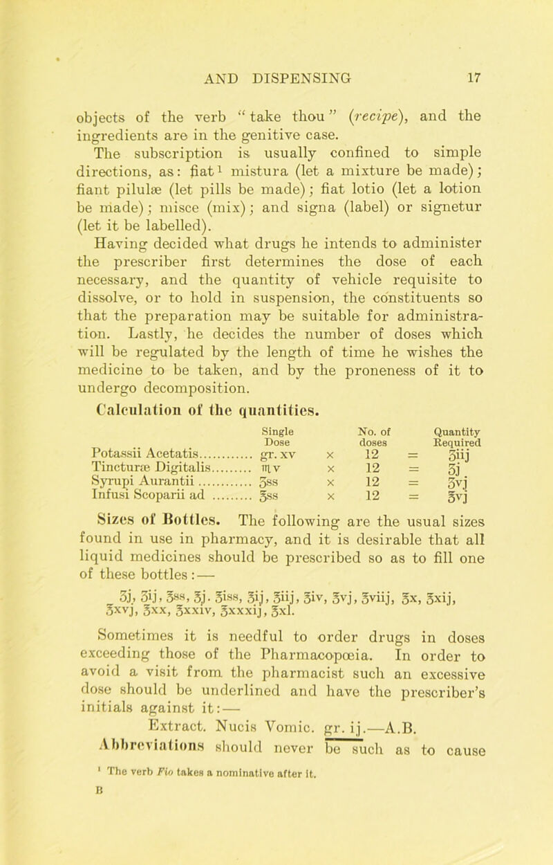 objects of the verb “ take thou ” (recipe), and the ingredients are in the genitive case. The subscription is usually confined to simple directions, as: fiat1 mistura (let a mixture be made); fiant pilulse (let pills be made); fiat lotio (let a lotion be made); misce (mix); and signa (label) or signetur (let it be labelled). Having decided what drugs he intends to administer the prescribe!- first determines the dose of each necessary, and the quantity of vehicle requisite to dissolve, or to hold in suspension, the constituents so that the preparation may be suitable for administra- tion. Lastly, he decides the number of doses which will be regulated by the length of time he wishes the medicine to be taken, and by the proneness of it to undergo decomposition. Calculation of the quantities. Single No. of Quantity Dose doses Required Potassii Acetatis gr.xv x 12 = 5iij Tinctune Digitalis ittv x 12 = gj Syrupi Aurantii 3ss x 12 = 5vj Infusi Scoparii ad gss x 12 = gvj Sizes of Bottles. The following are the usual sizes found in use in pharmacy, and it is desirable that all liquid medicines should be prescribed so as to fill one of these bottles : — 3j.» 3ij, 5ss, gj. giss, gij, giij, giv, gvj, gviij, gx, gxij, gxvj, gxx, gxxiv, gxxxij, gxl. Sometimes it is needful to order drugs in doses exceeding those of the Pharmacopoeia. In order to avoid a visit from the pharmacist such an excessive dose should be underlined and have the prescriber’s initials against it:— Extract. Nucis Vomic. gr.ij.—A.B. Abbreviations should never be such as to cause 1 The verb Fin takes a nominative after it. fj