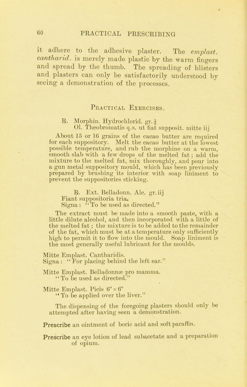it adhere to the adhesive plaster. The emplast. cantharid. is merely made plastic by the warm fingers and spread by the thumb. The spreading of blisters and plasters can only be satisfactorily understood by seeing a demonstration of the processes. Practical Exercises. It. Morphin. Hydroclilorid. gr. J 01. Theobroinatis q.s. ut fiat supposit. mitte iij About 15 or 16 grains of the cacao butter are required for each suppository. Melt the cacao hutter at the lowest possible temperature, and rub the morphine on a warm, smooth slab with a few drops of the melted fat; add the mixture to the melted fat, mix thoroughly, and pour into a gun metal suppositoiy mould, which has been previously prepared by brushing its interior with soap liniment to prevent the suppositories sticking. 1J. Ext. Belladonn. Ale. gr. iij Fiant suppositoria tria. Signa: “ To be used as directed. ” The extract must be made into a smooth paste, with a little dilute alcohol, and then incorporated with a little of the melted fat; the mixture is to be added to the remainder of the fat, which must he at a temperature only sufficiently high to permit it to flow into the mould. Soap liniment is the most generally useful lubricant for the moulds. Mitte Emplast. Cantharidis. Signa : “ For placing behind the left ear.” Mitte Emplast. Belladonn® pro mamma. “ To be used as directed.” Mitte Emplast. Picis 6 x 6 “ To be applied over the liver.” The dispensing of the foregoing plasters should only he attempted after having seen a demonstration. Prescribe an ointment of boric acid and soft paraffin. Prescribe an eye lotion of lead subacetate and a preparation of opium.