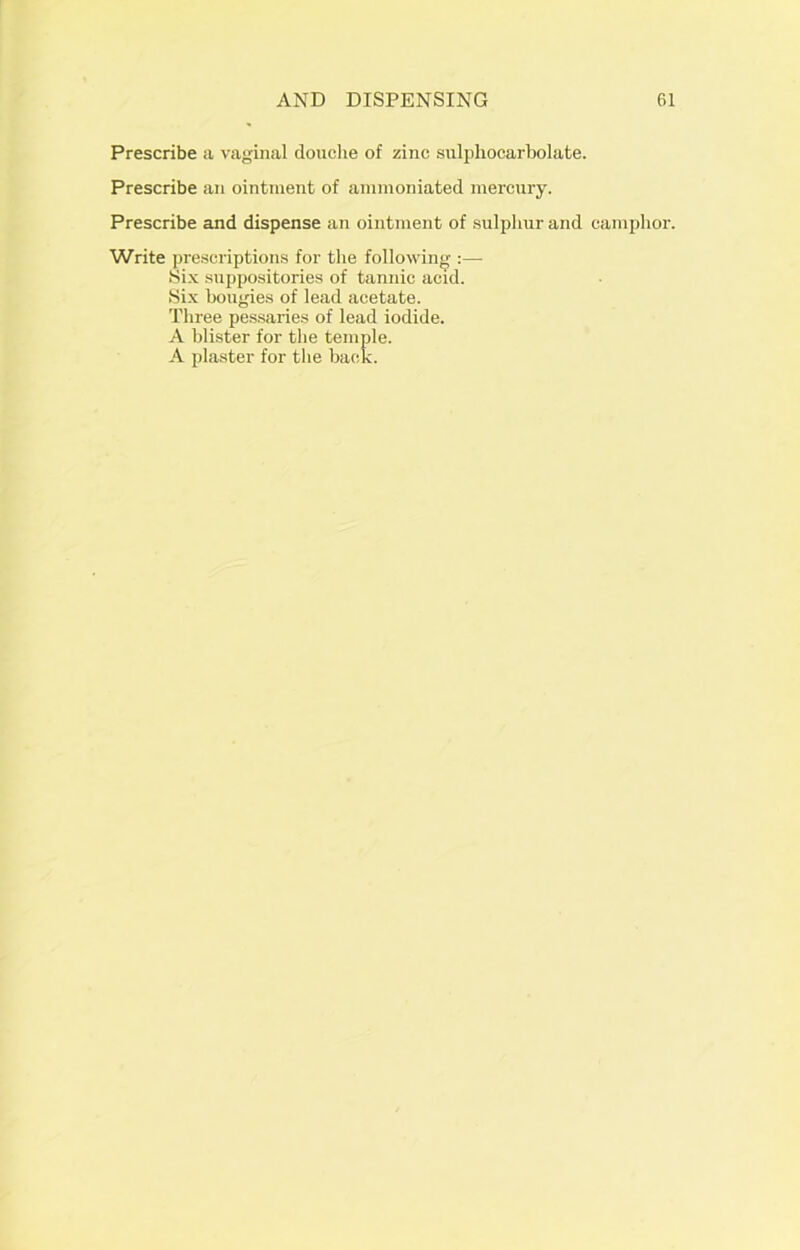 Prescribe a vaginal douche of zinc sulphocarbolate. Prescribe an ointment of ammoniated mercury. Prescribe and dispense an ointment of sulphur and camphor. Write prescriptions for the following Six suppositories of tannic acid. Six bougies of lead acetate. Three pessaries of lead iodide. A blister for the temple. A plaster for the back.