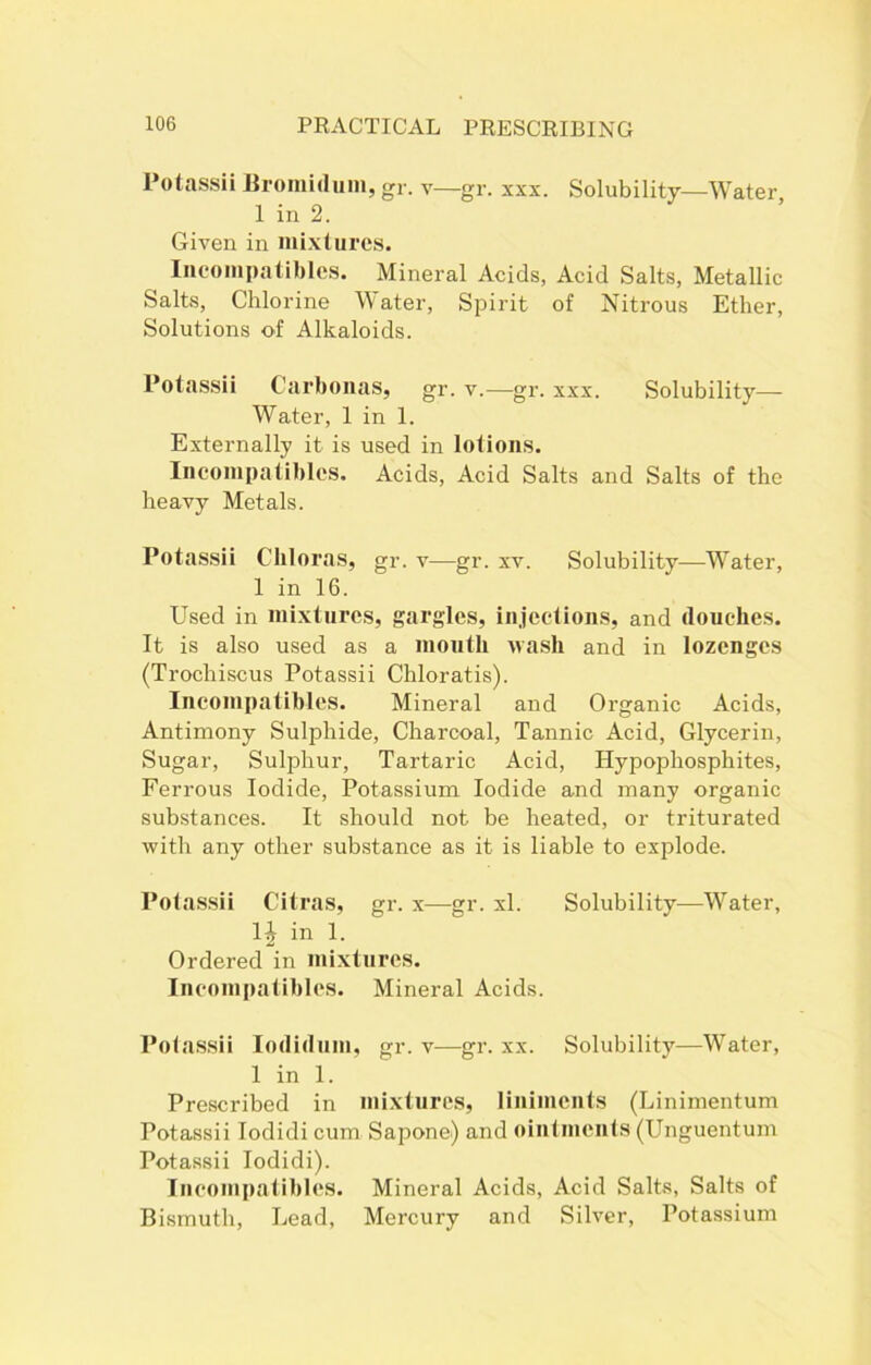 Potassii liromidum, gr. v—gr. xxx. Solubility—Water 1 in 2. Given in mixtures. Ineompatibles. Mineral Acids, Acid Salts, Metallic Salts, Chlorine Water, Spirit of Nitrous Ether, Solutions of Alkaloids. Potassii Carbonas, gr. v.—gr. xxx. Solubility- Water, 1 in 1. Externally it is used in lotions. Ineompatibles. Acids, Acid Salts and Salts of the heavy Metals. Potassii Chloras, gr. v—gr. xv. Solubility—Water, 1 in 16. Used in mixtures, gargles, injections, and douches. It is also used as a mouth wash and in lozenges (Trochiscus Potassii Chloratis). Ineompatibles. Mineral and Organic Acids, Antimony Sulphide, Charcoal, Tannic Acid, Glycerin, Sugar, Sulphur, Tartaric Acid, Hypophosphites, Ferrous Iodide, Potassium Iodide and many organic substances. It should not be heated, or triturated with any other substance as it is liable to explode. Potassii Citras, gr. x—gr. xl. Solubility—Water, in 1. Ordered in mixtures. Ineompatibles. Mineral Acids. Potassii Iodidum, gr. v—gr. xx. Solubility—Wfater, 1 in 1. Prescribed in mixtures, liniments (Linimentum Potassii Iodidi cum Sapone) and ointments (Unguentum Potassii Iodidi). Ineompatibles. Mineral Acids, Acid Salts, Salts of Bismuth, Lead, Mercury and Silver, Potassium