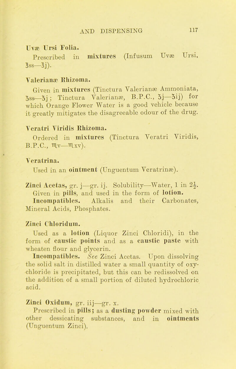 Uv* Ursi Folia. Prescribed in mixtures (Infusum Uv* Ursi. 3ss—3j). Valeriana? lUiizoma. Given in mixtures (Tinctura Valerianae Ammoniata, 5ss—5j; Tinctura Valerian*, B.P.C., 5j—5ij) for which Orange Flower Water is a good vehicle because it greatly mitigates the disagreeable odour of the drug. Yeratri Yiridis Rbizoma. Ordered in mixtures (Tinctura Veratri Viridis, B.P.C., Uv—Uxv). Veratrina. Used in an ointment (Unguentum Veratrin*). Zinci Acetas, gr. j—gr. ij. Solubility—Water, 1 in 2^. Given in pills, and used in the form of lotion. Incompatibles. Alkalis and their Carbonates, Mineral Acids, Phosphates. Zinci Chloridum. Used as a lotion (Liquor Zinci Cliloridi), in the form of caustic points and as a caustic paste with wheaten flour and glycerin. Incompatibles. See Zinci Acetas. Upon dissolving the solid salt in distilled water a small quantity of oxy- chloride is precipitated, but this can be redissolved on the addition of a small portion of diluted hydrochloric acid. Zinci Oxidum, gr. iij—gr. x. Prescribed in pills; as a dusting powder mixed with other dessicating substances, and in ointments (Unguentum Zinci).