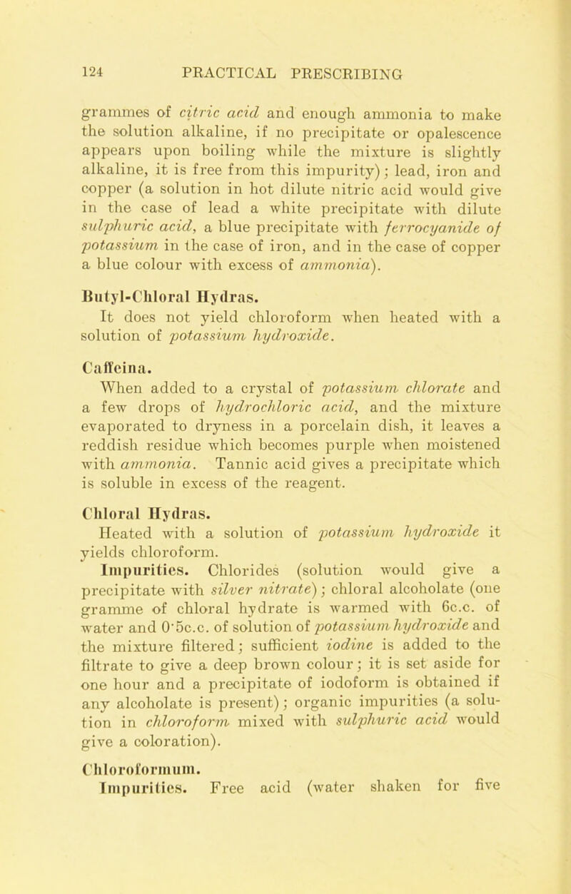 grammes of citric acid and enough ammonia to make the solution alkaline, if no precipitate or opalescence appears upon boiling while the mixture is slightly alkaline, it is free from this impurity); lead, iron and copper (a solution in hot dilute nitric acid would give in the case of lead a white precipitate with dilute sulphuric acid, a blue precipitate with ferrocyanide of potassium in the case of iron, and in the case of copper a blue colour with excess of ammonia). Butyl-Chloral Hydras. It does not yield chloroform when heated with a solution of potassium hydroxide. Caffeina. When added to a crystal of potassium chlorate and a few drops of hydrochloric acid, and the mixture evaporated to dryness in a porcelain dish, it leaves a reddish residue which becomes purple when moistened with ammonia. Tannic acid gives a precipitate which is soluble in excess of the reagent. Chloral Hydras. Heated with a solution of potassium hydroxide it yields chloroform. Impurities. Chlorides (solution would give a precipitate with silver nitrate); chloral alcoholate (one gramme of chloral hydrate is warmed with 6c.c. of water and 0'5c.c. of solution of potassium hydroxide and the mixture filtered; sufficient iodine is added to the filtrate to give a deep brown colour; it is set aside for one hour and a precipitate of iodoform is obtained if any alcoholate is present); organic impurities (a solu- tion in chloroform mixed with sulphuric acid would give a coloration). Chloroformuin. Impurities. Free acid (water shaken for five