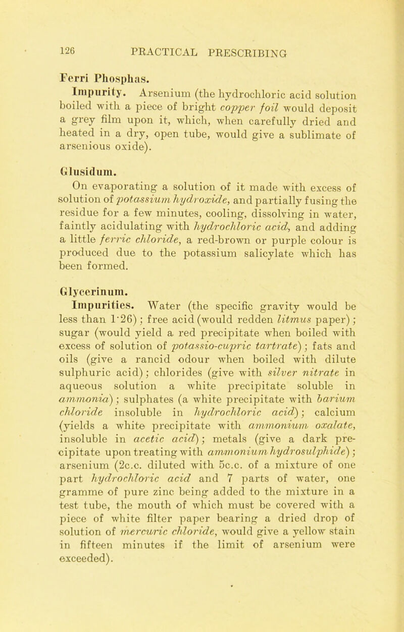 Fcrri Pliosplias. Impurity. Arsenium (the hydrochloric acid solution boiled with a piece of bright copper foil would deposit a grey film upon it, which, when carefully dried and heated in a dry, open tube, would give a sublimate of arsenious oxide). Glusidum. On evaporating a solution of it made with excess of solution of potassium hydroxide, and partially fusing the residue for a few minutes, cooling, dissolving in water, faintly acidulating with hydrochloric acid, and adding a little ferric chloride, a red-brown or purple colour is produced due to the potassium salicylate which has been formed. Glycerinum. Impurities. Water (the specific gravity would be less than 1'2 6); free acid (would redden litmus paper); sugar (would yield a red precipitate when boiled with excess of solution of potassio-cupric tartrate); fats and oils (give a rancid odour when boiled with dilute sulphuric acid); chlorides (give with silver nitrate in aqueous solution a white precipitate soluble in am monia); sulphates (a white precipitate with barium chloride insoluble in hydrochloric acid) • calcium (yields a white precipitate with ammonium oxalate, insoluble in acetic acid); metals (give a dark pre- cipitate upon treating with ammonium hydrosulphicle) ; arsenium (2c.c. diluted with 5c.c. of a mixture of one part hydrochloric acid and 7 parts of water, one gramme of pure zinc being added to the mixture in a test tube, the mouth of which must be covered with a piece of white filter paper bearing a dried drop of solution of mercuric chloride, would give a yellow stain in fifteen minutes if the limit of arsenium were exceeded).