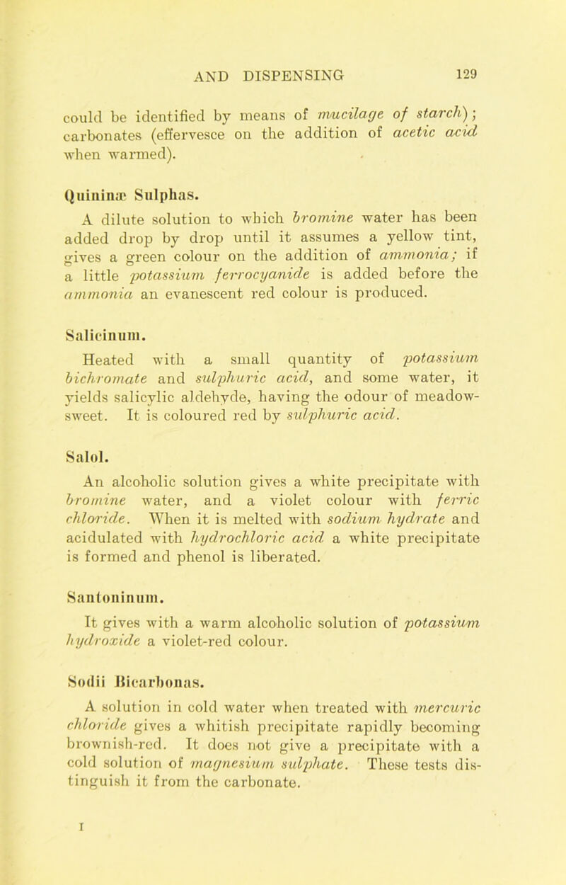 could be identified by means of mucilage of starch); carbonates (effervesce on the addition of acetic acid when wanned). Quininae Sulphas. A dilute solution to which bromine water has been added drop by drop until it assumes a yellow tint, o-ives a green colour on the addition of ammonia; if O O a little potassium ferrocyanicle is added before the ammonia an evanescent red colour is produced. Salicinum. Heated with a small quantity of potassium bichromate and sulphuric acid, and some water, it yields salicylic aldehyde, having the odour of meadow- sweet. It is coloured red by sulphuric acid. Salol. An alcoholic solution gives a white precipitate with bromine water, and a violet colour with ferric chloride. When it is melted with sodium hydrate and acidulated with hydrochloric acid a white precipitate is formed and phenol is liberated. Santoninum. It gives with a warm alcoholic solution of potassium hydroxide a violet-red colour. Sodii JJicarbonas. A solution in cold water when treated with mercuric chloride gives a whitish precipitate rapidly becoming brownish-red. It does not give a precipitate with a cold solution of magnesium sulphate. These tests dis- tinguish it from the carbonate. i