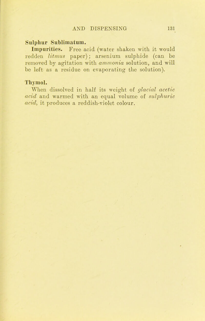 Sulphur Sublimatum. Impurities. Free acid (water shaken with it would redden litmus paper); arsenium sulphide (can be removed by agitation with ammonia solution, and will be left as a residue on evaporating the solution). Thymol. When dissolved in half its weight of glacial acetic acid and warmed with an equal volume of sulphuric acid, it produces a reddish-violet colour.