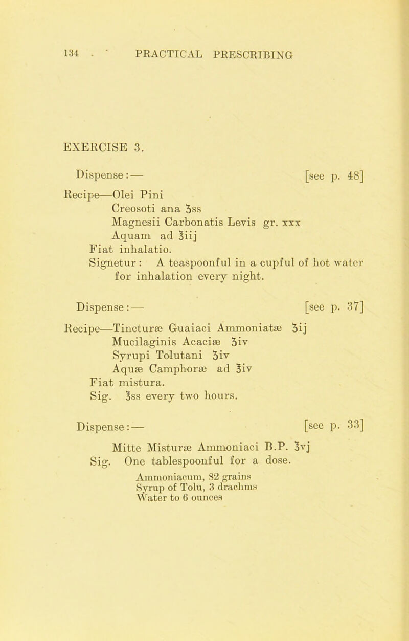 EXERCISE 3. Dispense:— [see p. 48] Recipe—Olei Pini Creosoti ana 5ss Magnesii Carbonatis Levis gr. xxx Aquam ad 3iij Fiat inhalatio. Signetur : A teaspoonful in a cupful of hot •water for inhalation every night. Dispense:— [see p. 37] Recipe—Tincturae Guaiaci Ammoniatae Sij Mucilaginis Acaciae 5iv Syrupi Tolutani 5iv Aquae Camphorae ad 3iv Fiat mistura. Sig. 3ss every two hours. Dispense:— [see p. 33] Mitte Misturse Amnioniaci B.P. 3vj Sig. One tablespoonful for a dose. Ammoniacum, S2 grains Syrup of Tolu, 3 drachms Water to 6 ounces