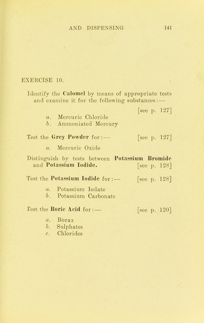 EXERCISE 10. Identify the Calomel by means of appropriate tests and examine it for the following substances: — [see p. 127] a. Mercuric Chloride b. Ammoniated Mercury Test the Grey Powder for:— [see p. 127] a. Mercuric Oxide Distinguish by tests between Potassium Bromide and Potassium Iodide. [see p. 128] Test the Potassium Iodide for:— [see p. 128] a. Potassium Iodate b. Potassium Carbonate Test the Boric Acid for:— [see p. 120] a. Borax b. Sulphates c. Chlorides