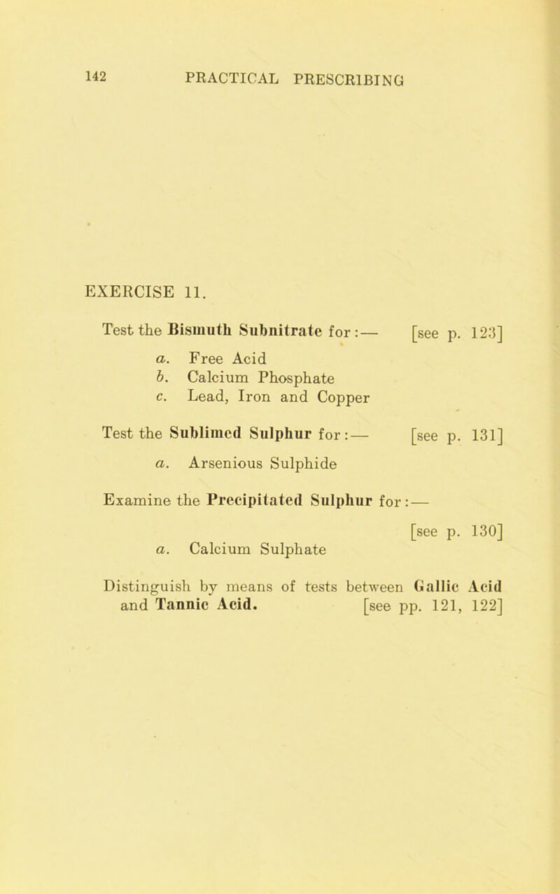 EXERCISE 11. Test the Bismuth Subnitrate for :— [see p. 12:5] a. Free Acid b. Calcium Phosphate c. Lead, Iron and Copper Test the Sublimed Sulphur for:— [see p. 131] a. Arsenious Sulphide Examine the Precipitated Sulphur for: — [see p. 130] a. Calcium Sulphate Distinguish by means of tests between Gallic Acid and Tannic Acid. [see pp. 121, 122]