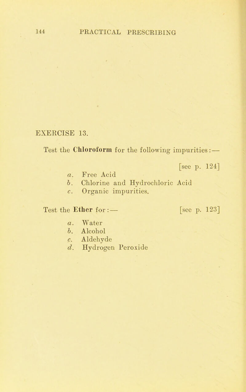 EXERCISE 13. Test the Chloroform for the following impurities: — [see p. 124] a. Free Acid b. Chlorine and Hydrochloric Acid c. Organic impurities. Test the Ether for:— [see p. 123] a. Water b. Alcohol c. Aldehyde d. Hydrogen Peroxide