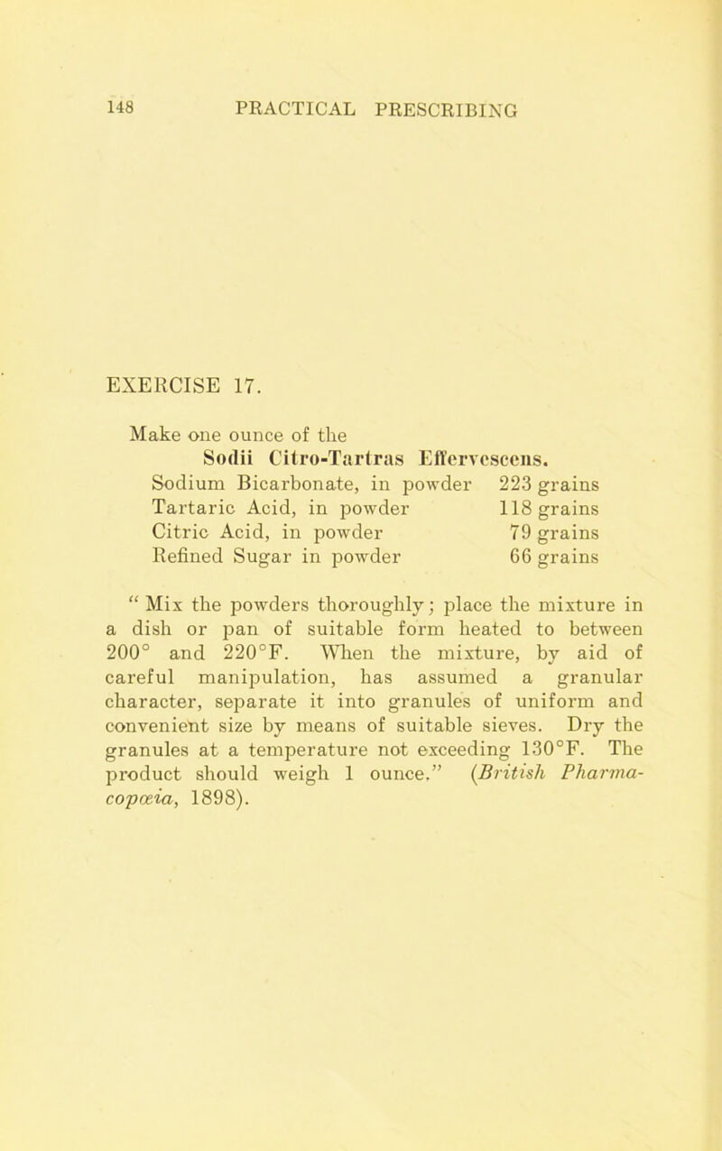 EXERCISE 17. Make one ounce of the Sodii Citro-Tartras Effervcscens. Sodium Bicarbonate, in powder 223 grains “ Mix the powders thoroughly; place the mixture in a dish or pan of suitable form heated to between 200° and 220°F. When the mixture, by aid of careful manipulation, has assumed a granular character, separate it into granules of uniform and convenient size by means of suitable sieves. Dry the granules at a temperature not exceeding 130°F. The product should weigh 1 ounce,” (British Pharma- copoeia, 1898). Tartaric Acid, in powder Citric Acid, in powder Refined Sugar in powder 118 grains 79 grains 66 grains