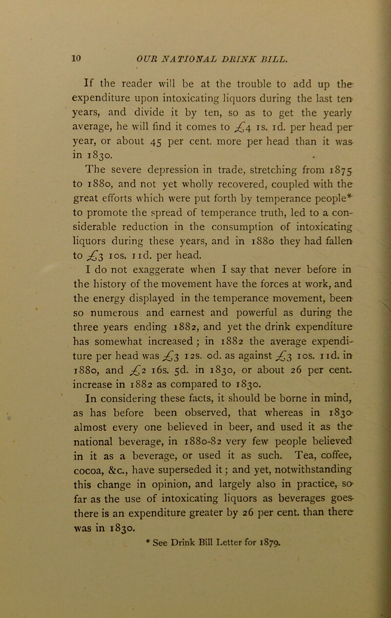 If the reader will be at the trouble to add up the- expenditure upon intoxicating liquors during the last ten years, and divide it by ten, so as to get the yearly average, he will find it comes to £4 is. id. per head per year, or about 45 per cent, more per head than it was- in 1830. The severe depression in trade, stretching from 1875 to 1880, and not yet wholly recovered, coupled with the great efforts which were put forth by temperance people* to promote the spread of temperance truth, led to a con- siderable reduction in the consumption of intoxicating liquors during these years, and in 1S80 they had fallen to ^3 1 os. 1 id. per head. I do not exaggerate when I say that never before in the history of the movement have the forces at work, and the energy displayed in the temperance movement, been so numerous and earnest and powerful as during the three years ending 1882, and yet the drink expenditure has somewhat increased; in 1882 the average expendi- ture per head was ^3 12s. od. as against ^3 10s. nd. in 1880, and £2 16s. 5d. in 1830, or about 26 per cent, increase in 1882 as compared to 1830. In considering these facts, it should be borne in mind, as has before been observed, that whereas in 1830- almost every one believed in beer, and used it as the national beverage, in 1880-82 very few people believed in it as a beverage, or used it as such. Tea, coffee, cocoa, &c., have superseded it; and yet, notwithstanding this change in opinion, and largely also in practice, so- far as the use of intoxicating liquors as beverages goes- there is an expenditure greater by 26 per cent, than there was in 1830. * See Drink Bill Letter for 1879.