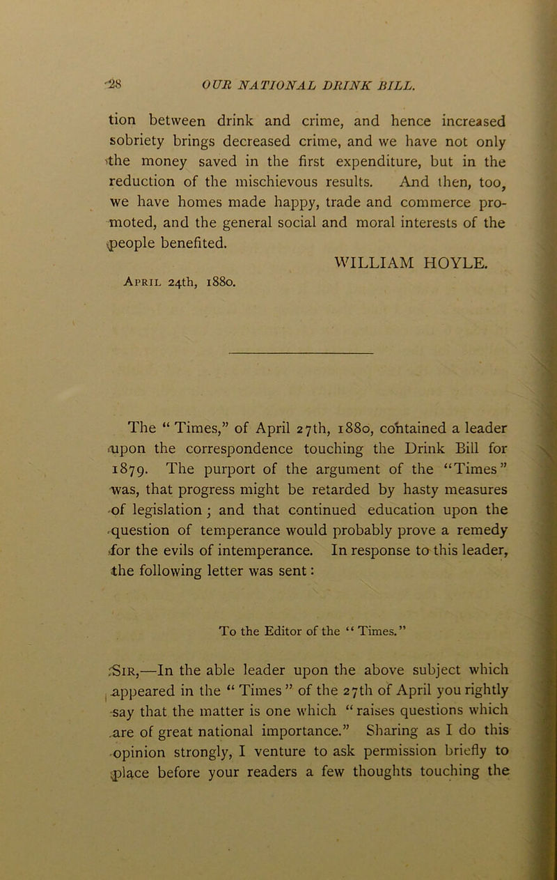 tion between drink and crime, and hence increased sobriety brings decreased crime, and we have not only 'the money saved in the first expenditure, but in the reduction of the mischievous results. And then, too, we have homes made happy, trade and commerce pro- moted, and the general social and moral interests of the ^people benefited. WILLIAM HOYLE. April 24th, 1880. The “ Times,” of April 27th, 1880, contained a leader .upon the correspondence touching the Drink Bill for 1879. The purport of the argument of the “Times” was, that progress might be retarded by hasty measures of legislation ; and that continued education upon the question of temperance would probably prove a remedy *for the evils of intemperance. In response to this leader, the following letter was sent: To the Editor of the “ Times.” rSiR,—In the able leader upon the above subject which appeared in the “ Times ” of the 27th of April you rightly say that the matter is one which “ raises questions which .are of great national importance.” Sharing as I do this opinion strongly, I venture to ask permission briefly to aflace before your readers a few thoughts touching the