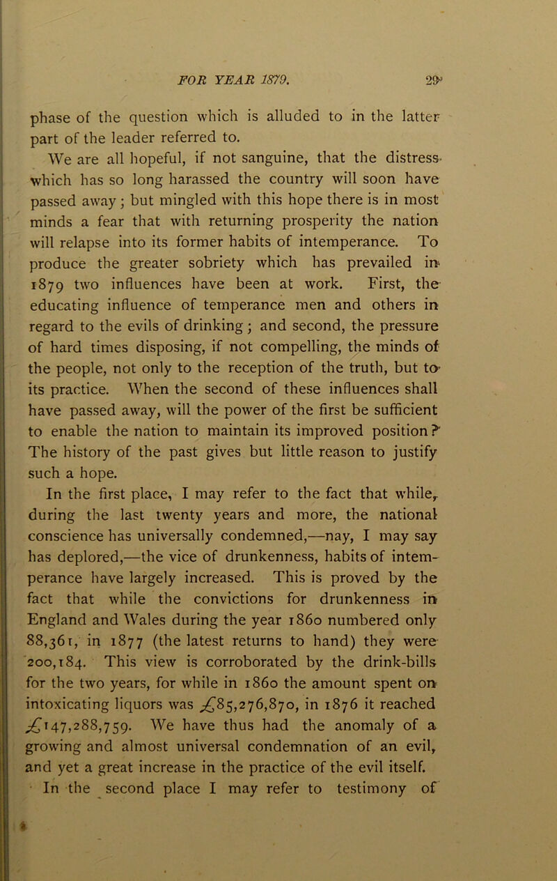 phase of the question which is alluded to in the latter part of the leader referred to. We are all hopeful, if not sanguine, that the distress- which has so long harassed the country will soon have passed away; but mingled with this hope there is in most minds a fear that with returning prosperity the nation will relapse into its former habits of intemperance. To produce the greater sobriety which has prevailed in- 1879 two influences have been at work. First, the educating influence of temperance men and others in regard to the evils of drinking; and second, the pressure of hard times disposing, if not compelling, the minds of the people, not only to the reception of the truth, but to its practice. When the second of these influences shall have passed away, will the power of the first be sufficient to enable the nation to maintain its improved position?' The history of the past gives but little reason to justify such a hope. In the first place, I may refer to the fact that while,, during the last twenty years and more, the national conscience has universally condemned,—nay, I may say has deplored,—the vice of drunkenness, habits of intem- perance have largely increased. This is proved by the fact that while the convictions for drunkenness in England and Wales during the year i860 numbered only 88,361, in 1877 (the latest returns to hand) they were 200,184. This view is corroborated by the drink-bills for the two years, for while in i860 the amount spent on intoxicating liquors was ^85,276,870, in 1876 it reached ^147,288,759. We have thus had the anomaly of a growing and almost universal condemnation of an evil, and yet a great increase in the practice of the evil itself. In the second place I may refer to testimony of