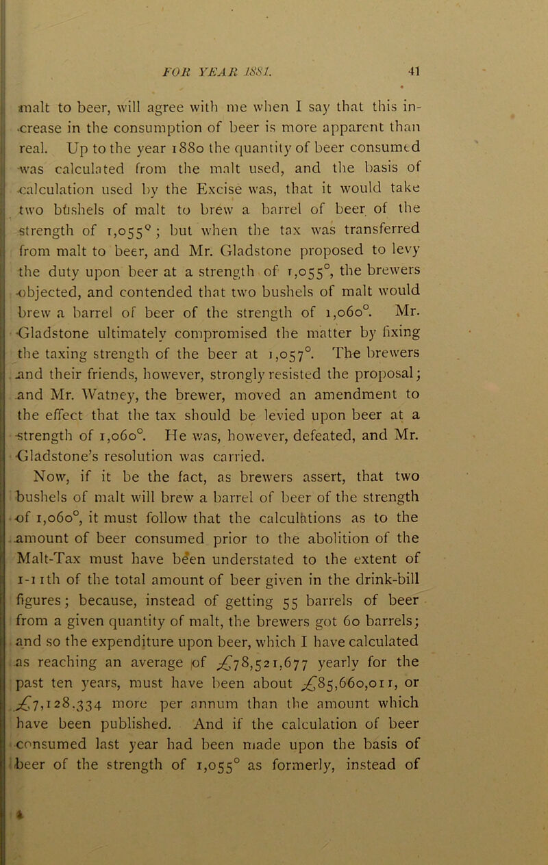 malt to beer, will agree with me when I say that this in- ■crease in the consumption of beer is more apparent than real. Up to the year 1880 the quantity of beer consumed ■was calculated from the malt used, and the basis of •calculation used by the Excise was, that it would take two btishels of malt to brew a barrel of beer of the strength of 1,055° 5 hut when the tax was transferred from malt to beer, and Mr. Gladstone proposed to levy the duty upon beer at a strength of 1,055°, the brewers •objected, and contended that two bushels of malt would brew a barrel of beer of the strength of 1,060° Mr. Gladstone ultimately compromised the matter by fixing the taxing strength of the beer at 1,057° The brewers .and their friends, however, strongly resisted the proposal; and Mr. Watney, the brewer, moved an amendment to the effect that the tax should be levied upon beer at a -strength of 1,060°. He was, however, defeated, and Mr. Gladstone’s resolution was carried. Now, if it be the fact, as brewers assert, that two bushels of malt will brew a barrel of beer of the strength •of 1,060°, it must follow that the calculations as to the .amount of beer consumed prior to the abolition of the Malt-Tax must have been understated to the extent of 1-1 ith of the total amount of beer given in the drink-bill figures; because, instead of getting 55 barrels of beer from a given quantity of malt, the brewers got 60 barrels; and so the expenditure upon beer, which I have calculated as reaching an average of ^78,521,677 yearly for the past ten years, must have been about ^85,660,01 r, or ^7,128.334 more per annum than the amount which have been published. And if the calculation of beer consumed last year had been made upon the basis of beer of the strength of 1,055° as formerly, instead of I