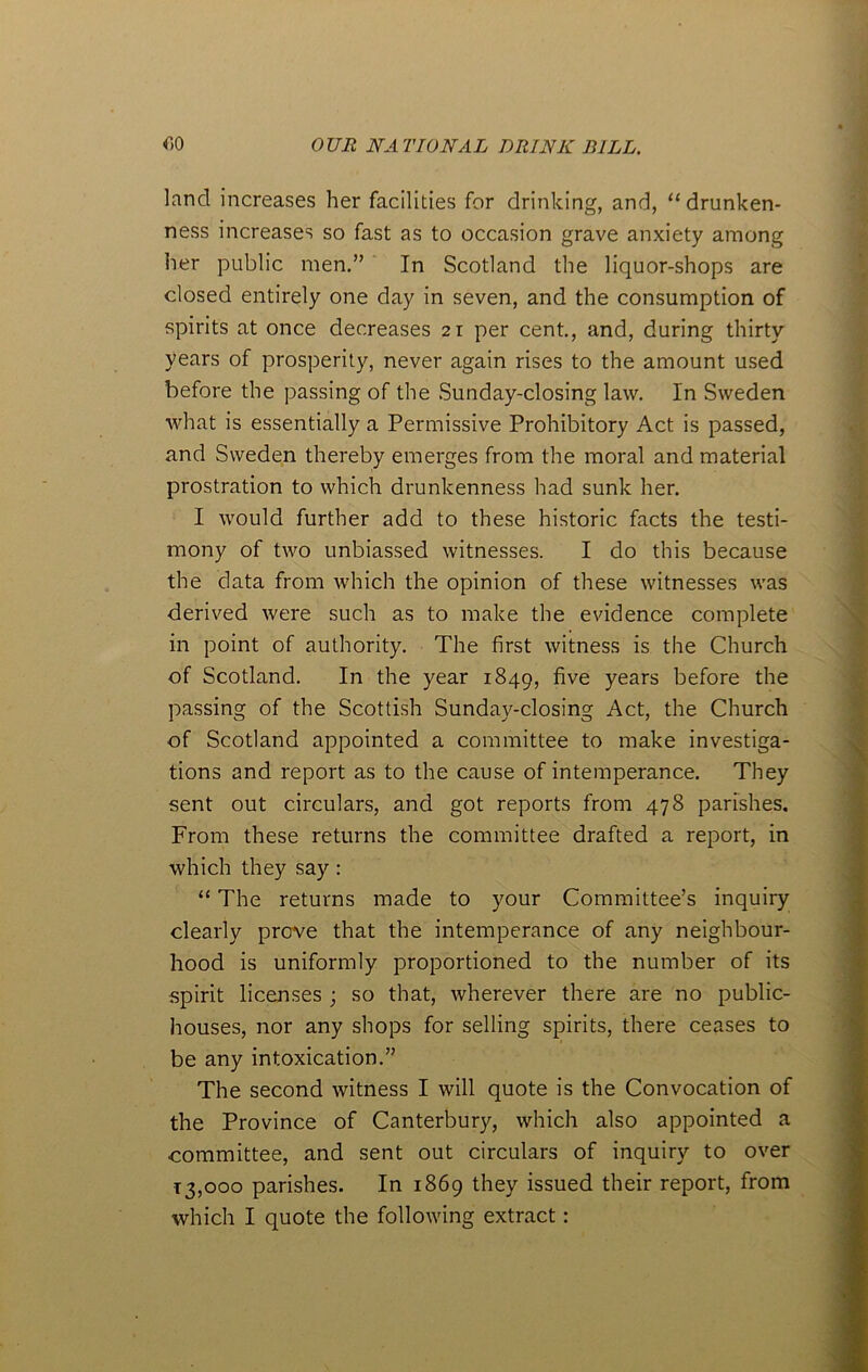 land increases her facilities for drinking, and, “drunken- ness increases so fast as to occasion grave anxiety among her public men.” In Scotland the liquor-shops are dosed entirely one day in seven, and the consumption of spirits at once decreases 21 per cent., and, during thirty years of prosperity, never again rises to the amount used before the passing of the Sunday-closing law. In Sweden what is essentially a Permissive Prohibitory Act is passed, and Sweden thereby emerges from the moral and material prostration to which drunkenness had sunk her. I would further add to these historic facts the testi- mony of two unbiassed witnesses. I do this because the data from which the opinion of these witnesses was derived were such as to make the evidence complete in point of authority. The first witness is the Church of Scotland. In the year 1849, five years before the passing of the Scottish Sunday-closing Act, the Church of Scotland appointed a committee to make investiga- tions and report as to the cause of intemperance. They sent out circulars, and got reports from 478 parishes. From these returns the committee drafted a report, in which they say : “ The returns made to your Committee’s inquiry clearly prove that the intemperance of any neighbour- hood is uniformly proportioned to the number of its spirit licenses ; so that, wherever there are no public- houses, nor any shops for selling spirits, there ceases to be any intoxication.” The second witness I will quote is the Convocation of the Province of Canterbury, which also appointed a committee, and sent out circulars of inquiry to over 13,000 parishes. In 1869 they issued their report, from which I quote the following extract: