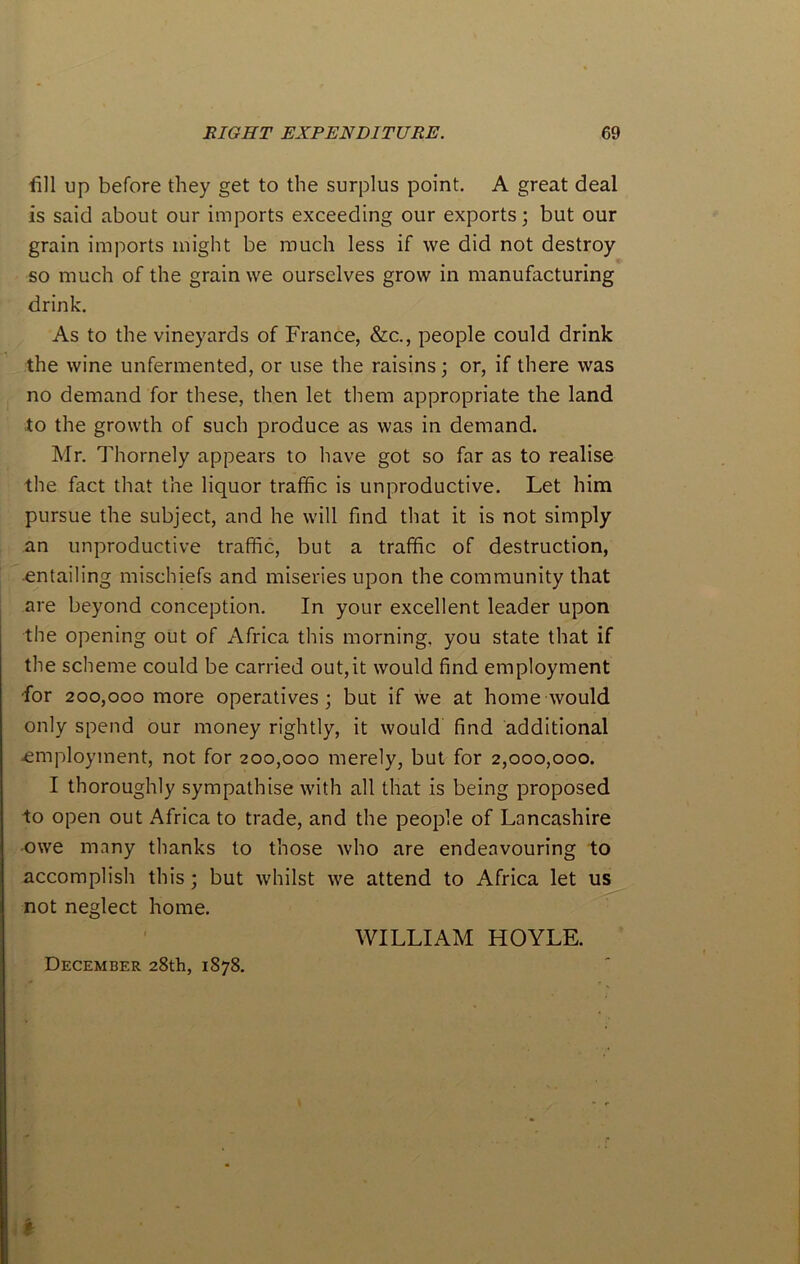 fill up before they get to the surplus point. A great deal is said about our imports exceeding our exports; but our grain imports might be much less if we did not destroy so much of the grain we ourselves grow in manufacturing drink. As to the vineyards of France, &c., people could drink the wine unfermented, or use the raisins; or, if there was no demand for these, then let them appropriate the land to the growth of such produce as was in demand. Mr. Thornely appears to have got so far as to realise the fact that the liquor traffic is unproductive. Let him pursue the subject, and he will find that it is not simply an unproductive traffic, but a traffic of destruction, -entailing mischiefs and miseries upon the community that are beyond conception. In your excellent leader upon the opening out of Africa this morning, you state that if the scheme could be carried out,it would find employment -for 200,000 more operatives; but if we at home would only spend our money rightly, it would find additional •employment, not for 200,000 merely, but for 2,000,000. I thoroughly sympathise with all that is being proposed io open out Africa to trade, and the people of Lancashire owe mnny thanks to those who are endeavouring to accomplish this; but whilst we attend to Africa let us not neglect home. WILLIAM HOYLE. December 28th, 1878.