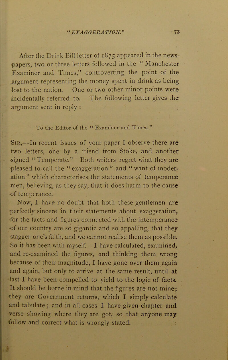 After the Drink Bill letter of 1875 appeared in the news- papers, two or three letters followed in the “ Manchester Examiner and Times,” controverting the point of the argument representing the money spent in drink as being lost to the nation. One or two other minor points were incidentally referred to. The following letter gives the argument sent in reply : To the Editor of the 44 Examiner and Times.” Sir,—In recent issues of your paper I observe there are two letters, one by a friend from Stoke, and another •signed “Temperate.” Both writers regret what they are pleased to ca'l the “ exaggeration ” and “ want of moder- ation” which characterises the statements of temperance men, believing, as they say, that it does harm to the cause -of temperance. Now, I have no doubt that both these gentlemen are perfectly sincere in their statements about exaggeration, for the facts and figures connected with the intemperance •of our country are so gigantic and so appalling, that they stagger one’s faith, and we cannot realise them as possible. So it has been with myself. I have calculated, examined, and re-examined the figures, and thinking them wrong because of their magnitude, I have gone over them again and again, but only to arrive at the same result, until at last I have been compelled to yield to the logic of facts. It should be borne in mind that the figures are not mine; 'they are Government returns, which I simply calculate and tabulate; and in all cases I have given chapter and verse showing where they are got, so that anyone may 'follow and correct what is wrongly stated.