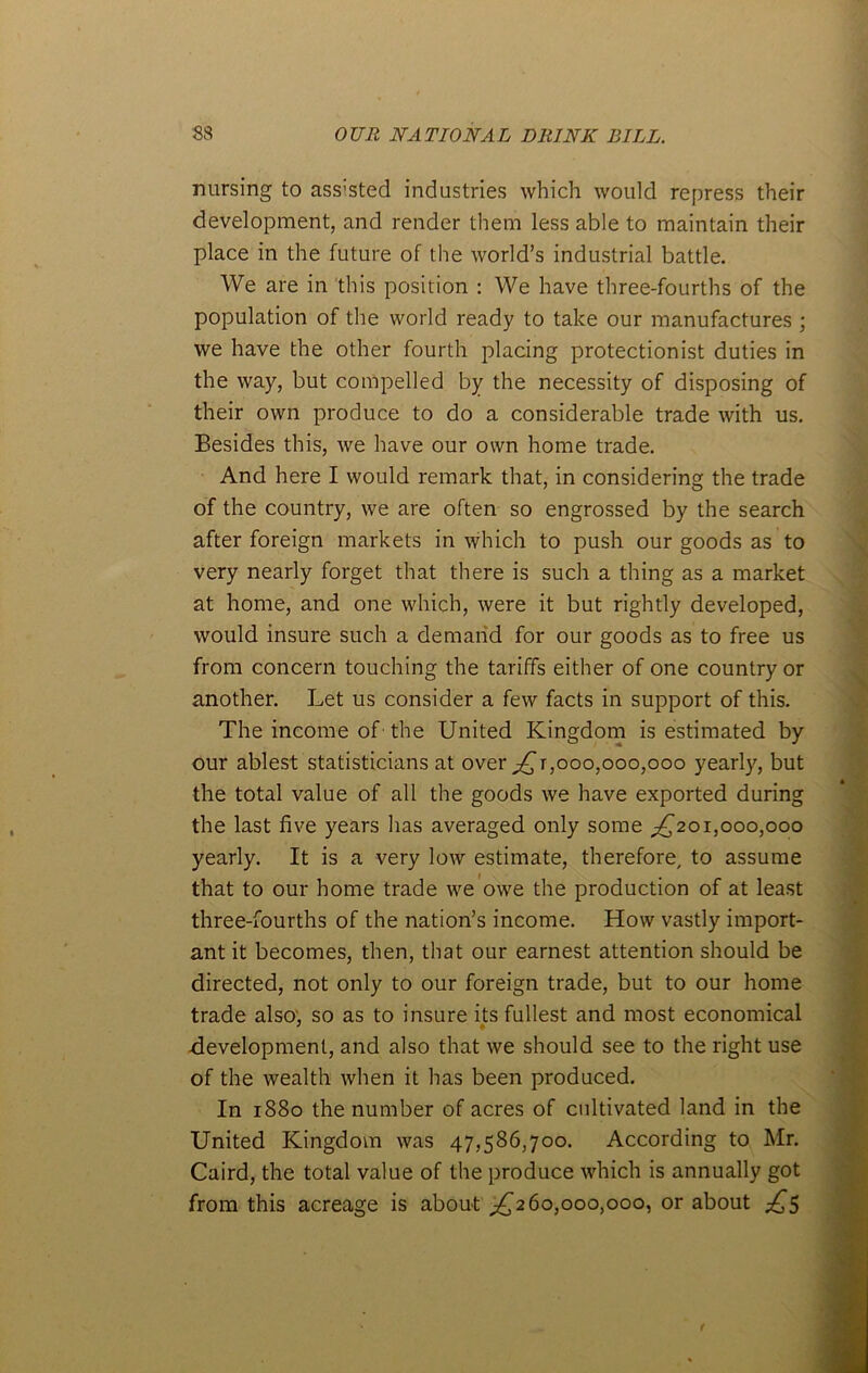 nursing to ass:sted industries which would repress their development, and render them less able to maintain their place in the future of the world’s industrial battle. We are in this position : We have three-fourths of the population of the world ready to take our manufactures ; we have the other fourth placing protectionist duties in the way, but compelled by the necessity of disposing of their own produce to do a considerable trade with us. Besides this, we have our own home trade. And here I would remark that, in considering the trade of the country, we are often so engrossed by the search after foreign markets in which to push our goods as to very nearly forget that there is such a thing as a market at home, and one which, were it but rightly developed, would insure such a demand for our goods as to free us from concern touching the tariffs either of one country or another. Let us consider a few facts in support of this. The income of the United Kingdom is estimated by our ablest statisticians at over jQi,000,000,000 yearly, but the total value of all the goods we have exported during the last five years has averaged only some ^201,000,000 yearly. It is a very low estimate, therefore, to assume that to our home trade we owe the production of at least three-fourths of the nation’s income. How vastly import- ant it becomes, then, that our earnest attention should be directed, not only to our foreign trade, but to our home trade also, so as to insure its fullest and most economical development, and also that we should see to the right use of the wealth when it has been produced. In 1880 the number of acres of cultivated land in the United Kingdom was 47,586,700. According to Mr. Caird, the total value of the produce which is annually got from this acreage is about ^260,000,000, or about