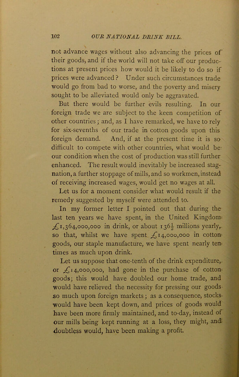 not advance wages without also advancing the prices of their goods, and if the world will not take off our produc- tions at present prices how would it be likely to do so if prices were advanced? Under such circumstances trade would go from bad to worse, and the poverty and misery sought to be alleviated would only be aggravated. But there would be further evils resulting. In our foreign trade we are subject to the keen competition of other countries; and, as I have remarked, we have to rely for six-sevenths of our trade in cotton goods upon this foreign demand. And, if at the present time it is so difficult to compete with other countries, what would be- our condition when the cost of production was still further enhanced. The result would inevitably be increased stag- nation^ further stoppage of mills, and so workmen, instead of receiving increased wages, would get no wages at all. Let us for a moment consider what would result if the remedy suggested by myself were attended to. In my former letter I pointed out that during the last ten years we have spent, in the United Kingdom ^1,364,000,000 in drink, or about 136^ millions yearly,-, so that, whilst we have spent ^14,000,000 in cotton goods, our staple manufacture, we have spent nearly ten times as much upon drink. Let us suppose that one-tenth of the drink expenditure,, or ;£j 4,000,000, had gone in the purchase of cotton goods; this would have doubled our home trade, and would have relieved the necessity for pressing our goods so much upon foreign markets; as a consequence, stocks would have been kept down, and prices of goods would have been more firmly maintained, and to-day, instead of our mills being kept running at a loss, they might, and doubtless would, have been making a profit.