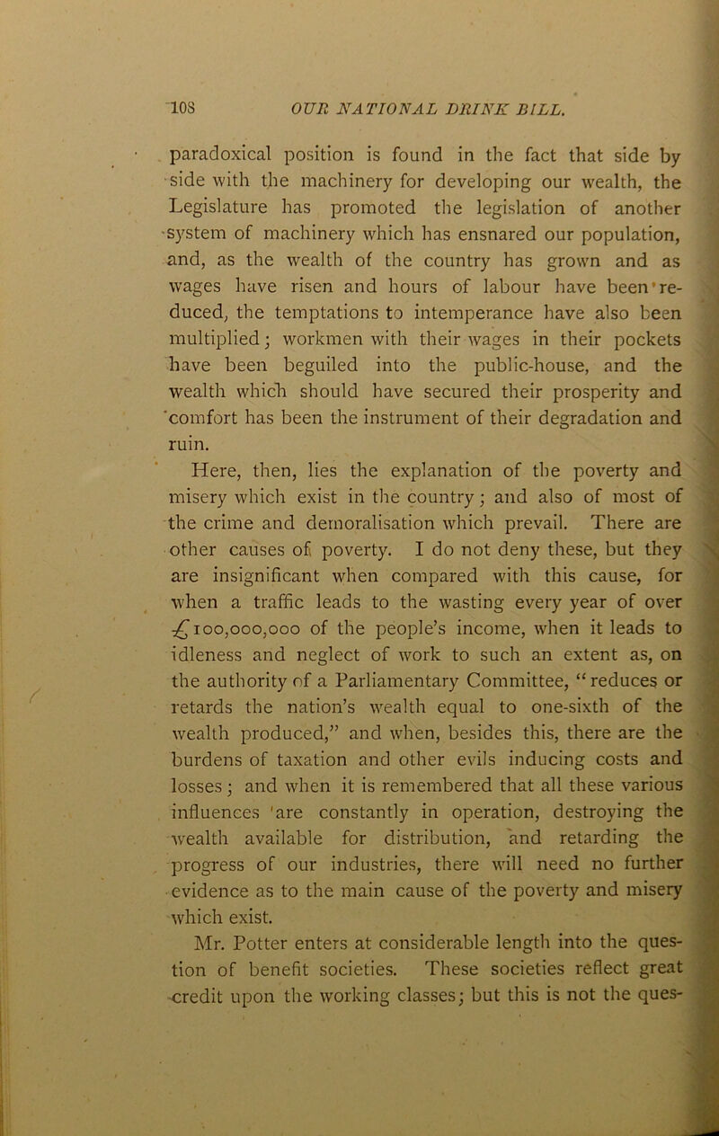 paradoxical position is found in the fact that side by side with the machinery for developing our wealth, the Legislature has promoted the legislation of another ■system of machinery which has ensnared our population, and, as the wealth of the country has grown and as wages have risen and hours of labour have been*re- duced, the temptations to intemperance have also been multiplied; workmen with their wages in their pockets have been beguiled into the public-house, and the wealth which should have secured their prosperity and ‘comfort has been the instrument of their degradation and ruin. Here, then, lies the explanation of the poverty and misery which exist in the country; and also of most of the crime and demoralisation which prevail. There are other causes of poverty. I do not deny these, but they are insignificant when compared with this cause, for when a traffic leads to the wasting every year of over ^100,000,000 of the people’s income, when it leads to idleness and neglect of work to such an extent as, on the authority of a Parliamentary Committee, “reduces or retards the nation’s wealth equal to one-sixth of the wealth produced,” and when, besides this, there are the burdens of taxation and other evils inducing costs and losses; and when it is remembered that all these various influences 'are constantly in operation, destroying the wealth available for distribution, and retarding the progress of our industries, there will need no further evidence as to the main cause of the poverty and misery which exist. Mr. Potter enters at considerable length into the ques- tion of benefit societies. These societies reflect great credit upon the working classes; but this is not the ques-