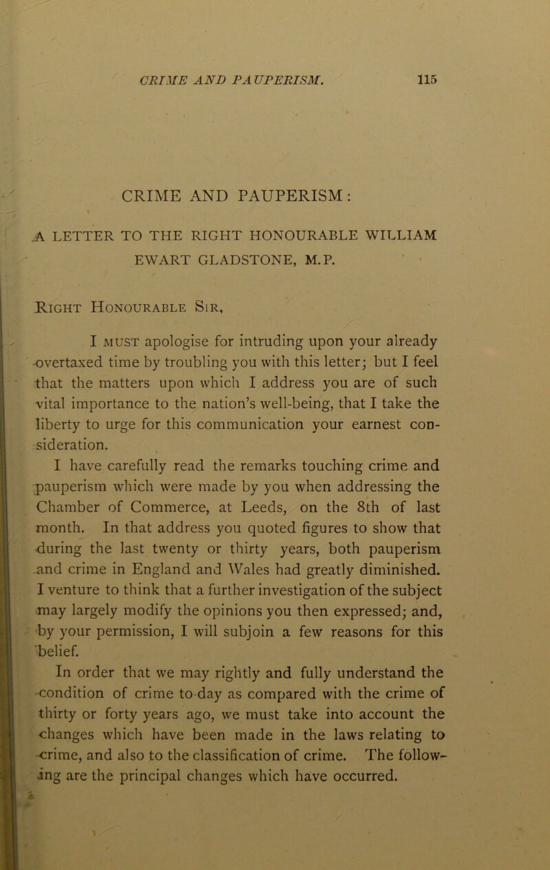 CRIME AND PAUPERISM : » .A LETTER TO THE RIGHT HONOURABLE WILLIAM EWART GLADSTONE, M.R Right Honourable Sir, / I must apologise for intruding upon your already overtaxed time by troubling you with this letter; but I feel that the matters upon which I address you are of such vital importance to the nation’s well-being, that I take the liberty to urge for this communication your earnest con- sideration. I have carefully read the remarks touching crime and pauperism which were made by you when addressing the Chamber of Commerce, at Leeds, on the 8th of last month. In that address you quoted figures to show that during the last twenty or thirty years, both pauperism and crime in England and Wales had greatly diminished. I venture to think that a further investigation of the subject may largely modify the opinions you then expressed; and, by your permission, I will subjoin a few reasons for this 'belief. In order that we may rightly and fully understand the condition of crime to day as compared with the crime of thirty or forty years ago, we must take into account the changes which have been made in the laws relating to ■crime, and also to the classification of crime. The follow- ing are the principal changes which have occurred.