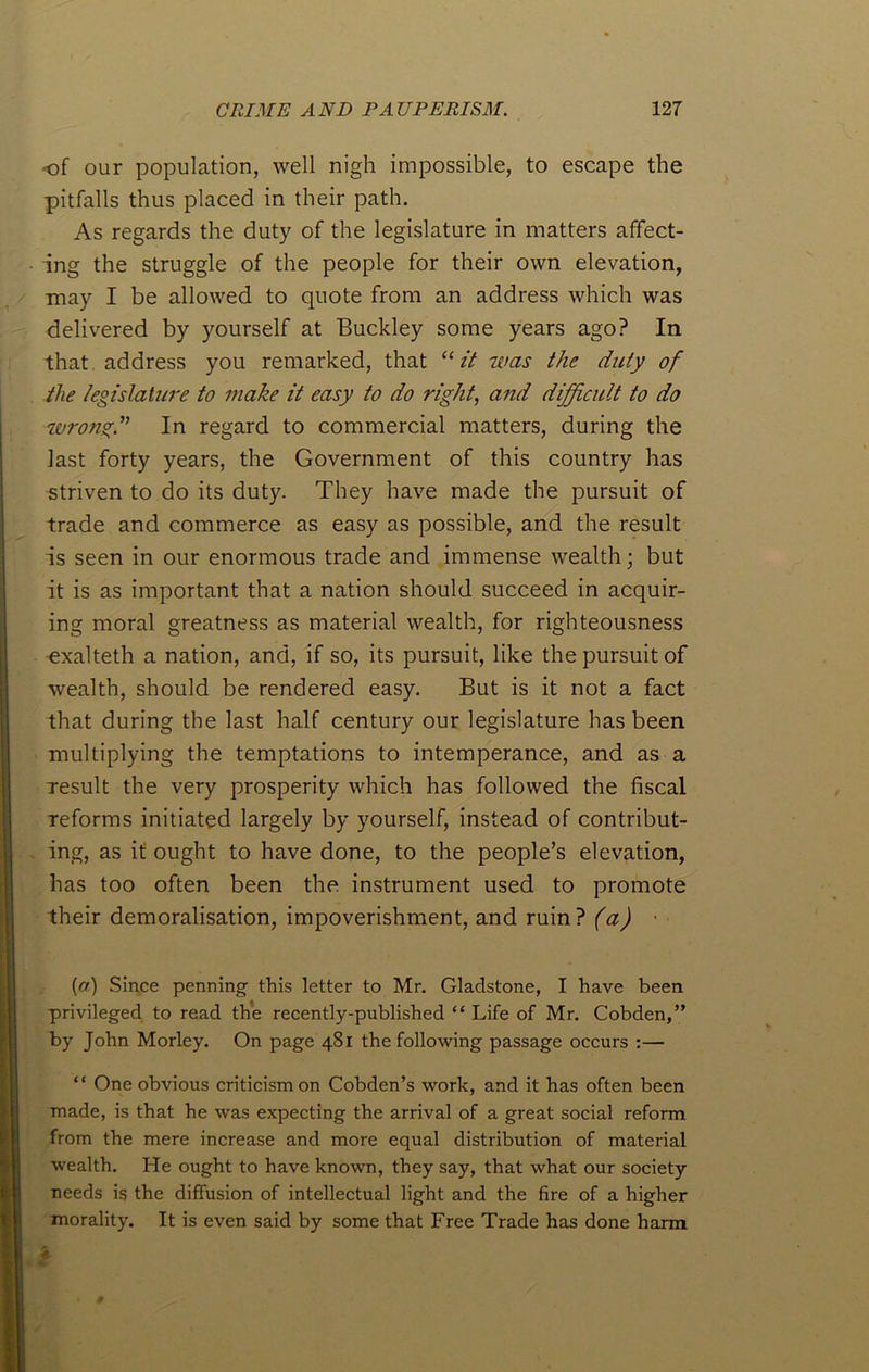 of our population, well nigh impossible, to escape the pitfalls thus placed in their path. As regards the duty of the legislature in matters affect- ing the struggle of the people for their own elevation, may I be allowed to quote from an address which was delivered by yourself at Buckley some years ago? In that address you remarked, that “ it was the duty of tlxe legislature to make it easy to do right, and difficult to do wrong.” In regard to commercial matters, during the last forty years, the Government of this country has striven to do its duty. They have made the pursuit of trade and commerce as easy as possible, and the result is seen in our enormous trade and immense wealth; but it is as important that a nation should succeed in acquir- ing moral greatness as material wealth, for righteousness exalteth a nation, and, if so, its pursuit, like the pursuit of wealth, should be rendered easy. But is it not a fact that during the last half century our legislature has been multiplying the temptations to intemperance, and as a result the very prosperity which has followed the fiscal reforms initiated largely by yourself, instead of contribut- ing, as it ought to have done, to the people’s elevation, has too often been the instrument used to promote their demoralisation, impoverishment, and ruin? (a) [a) Since penning this letter to Mr. Gladstone, I have been privileged to read the recently-published “ Life of Mr. Cobden,” by John Morley. On page 481 the following passage occurs :— “ One obvious criticism on Cobden’s work, and it has often been made, is that he was expecting the arrival of a great social reform from the mere increase and more equal distribution of material wealth. He ought to have known, they say, that what our society needs is the diffusion of intellectual light and the fire of a higher morality. It is even said by some that Free Trade has done harm