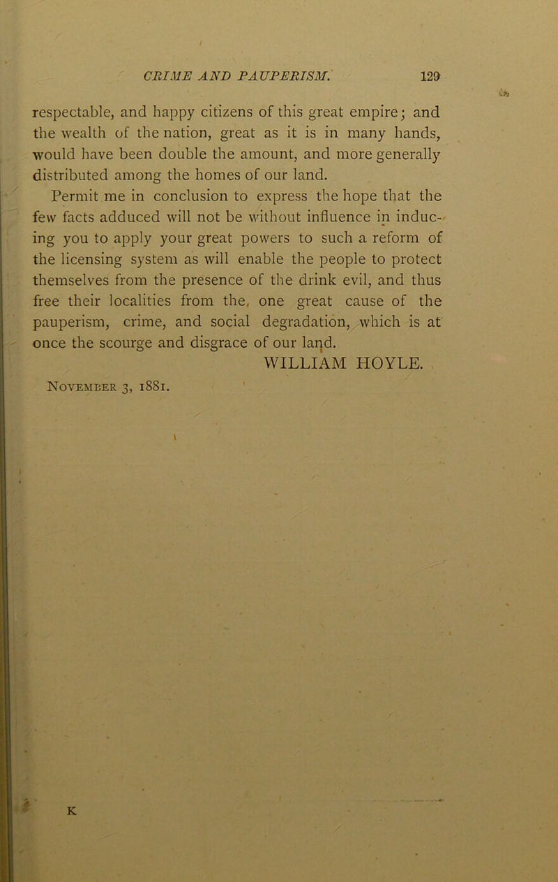 respectable, and happy citizens of this great empire; and the wealth of the nation, great as it is in many hands, would have been double the amount, and more generally distributed among the homes of our land. Permit me in conclusion to express the hope that the few facts adduced will not be without influence in induc- ing you to apply your great powers to such a reform of the licensing system as will enable the people to protect themselves from the presence of the drink evil, and thus free their localities from the, one great cause of the pauperism, crime, and social degradation, which is at once the scourge and disgrace of our land. WILLIAM HOYLE. November 3, 1881. 1 i K