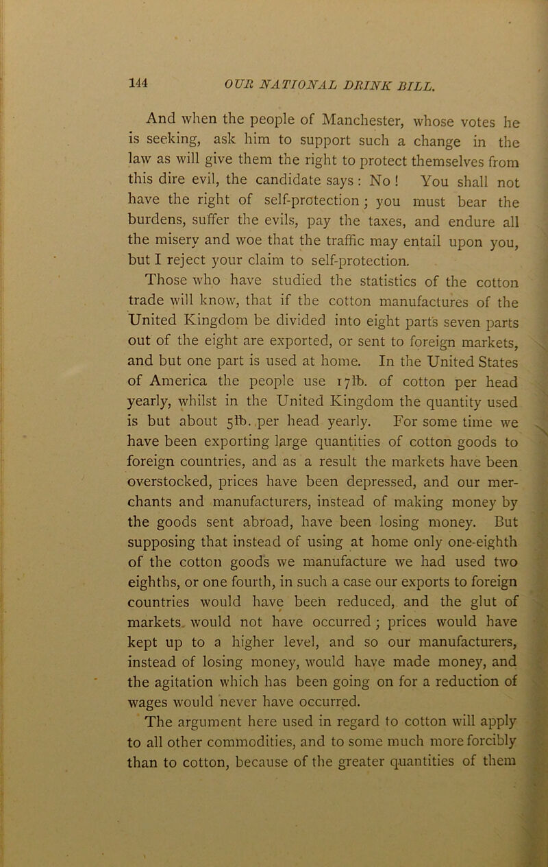 And when the people of Manchester, whose votes he is seeking, ask him to support such a change in the law as will give them the right to protect themselves from this dire evil, the candidate says : No ! You shall not have the right of self-protection; you must bear the burdens, suffer the evils, pay the taxes, and endure all the misery and woe that the traffic may entail upon you, but I reject your claim to self-protection. Those who have studied the statistics of the cotton trade will know, that if the cotton manufactures of the United Kingdom be divided into eight part's seven parts out of the eight are exported, or sent to foreign markets, and but one part is used at home. In the United States of America the people use 171b. of cotton per head yearly, whilst in the United Kingdom the quantity used is but about 5ft). per head yearly. For some time we have been exporting large quantities of cotton goods to foreign countries, and as a result the markets have been overstocked, prices have been depressed, and our mer- chants and manufacturers, instead of making money by the goods sent abroad, have been losing money. But supposing that instead of using at home only one-eighth of the cotton goods we manufacture we had used two eighths, or one fourth, in such a case our exports to foreign countries would have been reduced, and the glut of markets would not have occurred; prices would have kept up to a higher level, and so our manufacturers, instead of losing money, would have made money, and the agitation which has been going on for a reduction of wages would never have occurred. The argument here used in regard to cotton will apply to all other commodities, and to some much more forcibly than to cotton, because of the greater quantities of them N