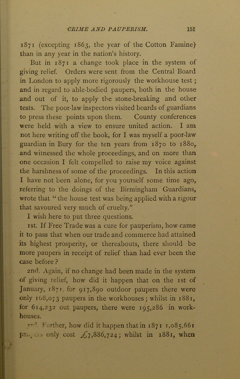 1871 (excepting 1863, the year of the Cotton Famine) than in any year in the nation’s history. But in 1871 a change took place in the system of giving relief. Orders were sent from the Central Board in London to apply more rigorously the workhouse test; and in regard to able-bodied paupers, both in the house and out of it, to apply the stone-breaking and other tests. The poor-law inspectors visited boards of guardians to press these points upon them. County conferences were held with a view to ensure united action. I am not here writing off the book, for I was myself a poor-law guardian in Bury for the ten years from 1870 to 1880, and witnessed the whole proceedings, and on more than one occasion I felt compelled to raise my voice against the harshness of some of the proceedings. In this action I have not been alone, for you yourself some time agor referring to the doings of the Birmingham Guardians, wrote that “ the house test was being applied with a rigour that savoured very much of cruelty.” I wish here to put three questions. 1st. If Free Trade was a cure for pauperism, how came it to pass that when our trade and commerce had attained its highest prosperity, or thereabouts, there should be more paupers in receipt of relief than had ever been the case before ? 2nd. Again, if no change had been made in the system of giving relief, how did it happen that on the 1st of January, 1871 for 917,890 outdoor paupers there were only 108,073 paupers in the workhouses j whilst in 1881, for 614,232 out paupers, there were 195,286 in work- houses. ,'vr1 Further, how did it happen that in 1871 1,085,661 p?a*A us only cost ^7,886,724; whilst in 1881, when