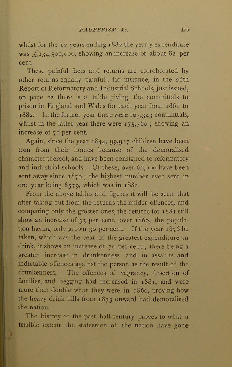 whilst for the 12 years ending 1882 the yearly expenditure was ^134,500,000, showing an increase of about 82 per cent These painful facts and returns are corroborated by other returns equally painful; for instance, in the 26th Report of Reformatory and Industrial Schools, just issued,, on page 22 there is a table giving the committals to prison in England and Wales for each year from 1861 to 1882. In the former year there were 103,343 committals, whilst in the latter year there were 175,360 ; showing an increase of 70 per cent. Again, since the year 1844, 99,917 children have been torn from their homes because of the demoralised character thereof, and have been consigned to reformatory and industrial schools. Of these, over 66,000 have been sent away since 1870; the highest number ever sent in one year being 6579, which was in 1882. From the above tables and figures it will be seen that after taking out from the returns the milder offences, and comparing only the grosser ones, the returns for 1881 still show an increase of 53 per cent, over i860, the popula- tion having only grown 30 per cent. If the year 1876 be taken, which was the year of the greatest expenditure in drink, it shows an increase of 70 per cent.; there being a greater increase in drunkenness and in assaults and indictable offences against the person as the result of the drunkenness. The offences of vagrancy, desertion of families, and begging had increased in 1881, and were more than double what they were in i860, proving how the heavy drink bills from 1873 onward had demoralised the nation. The history of the past half-century proves to what a terrible extent the statesmen of the nation have gone