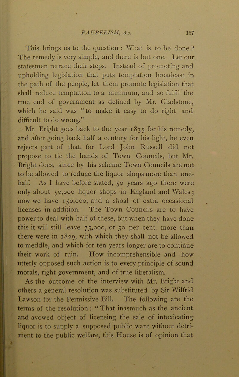 PA UPERISAl, tbe. 15 T This brings us to the question : What is to be done ? The remedy is very simple, and there is but one. Let our statesmen retrace their steps. Instead of promoting and upholding legislation that puts temptation broadcast in the path of the people, let them promote legislation that shall reduce temptation to a minimum, and so fulfil the true end of government as defined by Mr. Gladstone, which he said was “ to make it easy to do right and difficult to do wrong.” Mr. Bright goes back to the year 1835 for his remedy, and after going back half a century for his light, he even rejects part of that, for Lord John Russell did not propose to tie the hands of Town Councils, but Mr. Bright does, since by his scheme Town Councils are not to be allowed to reduce the liquor shops more than one- half. As I have before stated, 50 years ago there were only about 50,000 liquor shops in England and Wales \ now we have 150,000, and a shoal of extra occasional licenses in addition. The Town Councils are to have power to deal with half of these, but when they have done this it will still leave 75,000, or 50 per cent, more than there were in 1829, with which they shall not be allowed to meddle, and which for ten years longer are to continue their work of ruin. How incomprehensible and how utterly opposed such action is to every principle of sound morals, right government, and of true liberalism. As the outcome of the interview with Mr. Bright and others a general resolution was substituted by Sir Wilfrid Lawson for the Permissive Bill. The following are the terms of the resolution : “ That inasmuch as the ancient and avowed object of licensing the sale of intoxicating liquor is to supply a supposed public want without detri- ment to the public welfare, this House is of opinion that
