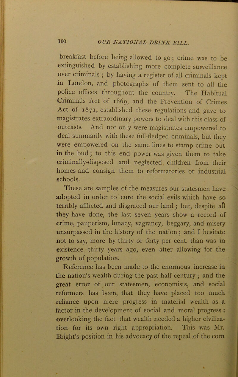 breakfast before being allowed to go; crime was to be extinguished by establishing more complete surveillance over criminals ; by having a register of all criminals kept in London, and photographs of them sent to all the police offices throughout the country. The Habitual Criminals Act of 1869, and the Prevention of Crimes Act of 1871, established these regulations and gave to magistrates extraordinary powers to deal with this class of outcasts. And not only were magistrates empowered to deal summarily with these full-fledged criminals, but they were empowered on the same lines to stamp crime out in the bud; to this end power was given them to take criminally-disposed and neglected children from their homes and consign them to reformatories or industrial schools. These are samples of the measures our statesmen have adopted in order to cure the social evils which have so terribly afflicted and disgraced our land ; but, despite afl they have done, the last seven years show a record of crime, pauperism, lunacy, vagrancy, beggary, and misery unsurpassed in the history of the nation; and I hesitate not to say, more by thirty or forty per cent, than was in existence thirty years ago, even after allowing for the growth of population. Reference has been made to the enormous increase in the nation’s wealth during the past half century ; and the great error of our statesmen, economists, and social reformers has been, that they have placed too much reliance upon mere progress in material wealth as a factor in the development of social and moral progress : overlooking the fact that wealth needed a higher civiliza- tion for its own right appropriation. This was Mr. Bright’s position in his advocacy of the repeal of the corn