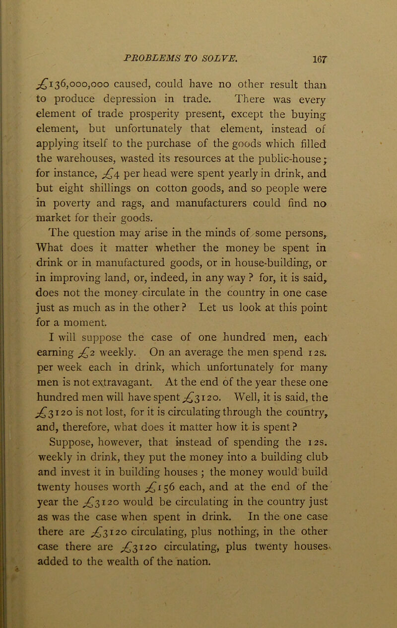 ^136,000,000 caused, could have no other result than to produce depression in trade. There was every element of trade prosperity present, except the buying element, but unfortunately that element, instead of applying itself to the purchase of the goods which filled the warehouses, wasted its resources at the public-house; for instance, jQ4 per head were spent yearly in drink, and but eight shillings on cotton goods, and so people were in poverty and rags, and manufacturers could find no market for their goods. The question may arise in the minds of some persons. What does it matter whether the money be spent in drink or in manufactured goods, or in house-building, or in improving land, or, indeed, in any way ? for, it is said,, does not the money circulate in the country in one case just as much as in the other ? Let us look at this point for a moment. I will suppose the case of one hundred men, each earning jQ2 weekly. On an average the men spend 12s. per week each in drink, which unfortunately for many men is not extravagant. At the end of the year these one hundred men will have spent ^3120. Well, it is said, the ^3120 is not lost, for it is circulating through the country, and, therefore, what does it matter how it is spent ? Suppose, however, that instead of spending the 12s. weekly in drink, they put the money into a building club and invest it in building houses ; the money would build twenty houses worth ^156 each, and at the end of the year the ^3120 would be circulating in the country just as was the case when spent in drink. In the one case there are ^3120 circulating, plus nothing, in the other case there are ^3120 circulating, plus twenty houses- added to the wealth of the nation.