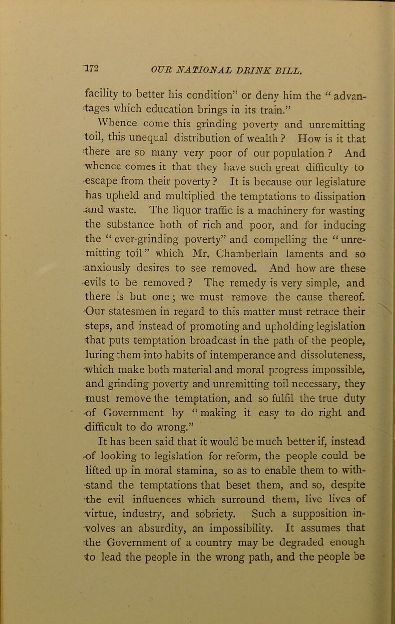 facility to better his condition” or deny him the “ advan- tages which education brings in its train.” Whence come this grinding poverty and unremitting toil, this unequal distribution of wealth ? How is it that •there are so many very poor of our population ? And whence comes it that they have such great difficulty to escape from their poverty? It is because our legislature has upheld and multiplied the temptations to dissipation and waste. The liquor traffic is a machinery for wasting the substance both of rich and poor, and for inducing the “ ever-grinding poverty” and compelling the “ unre- mitting toil ” which Mr, Chamberlain laments and so anxiously desires to see removed. And how are these evils to be removed ? The remedy is very simple, and there is but one; we must remove the cause thereof. Our statesmen in regard to this matter must retrace their steps, and instead of promoting and upholding legislation that puts temptation broadcast in the path of the people, luring them into habits of intemperance and dissoluteness, which make both material and moral progress impossible, and grinding poverty and unremitting toil necessary, they must remove the temptation, and so fulfil the true duty of Government by “ making it easy to do right and difficult to do wrong.” It has been said that it would be much better if, instead •of looking to legislation for reform, the people could be lifted up in moral stamina, so as to enable them to with- stand the temptations that beset them, and so, despite ’the evil influences which surround them, live lives of virtue, industry, and sobriety. Such a supposition in- volves an absurdity, an impossibility. It assumes that the Government of a country may be degraded enough to lead the people in the wrong path, and the people be