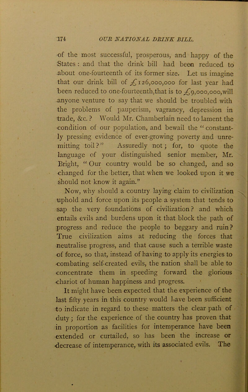 of the most successful, prosperous, and happy of the States : and that the drink bill had been reduced to about one-fourteenth of its former size. Let us imagine that our drink bill of 126,000,000 for last year had been reduced to one-fourteenth,that is to ^9,000,000,will anyone venture to say that we should be troubled with the problems of pauperism, vagrancy, depression in trade, &c. ? Would Mr. Chamberlain need to lament the condition of our population, and bewail the “ constant- ly pressing evidence of ever-growing poverty and unre- mitting toil ? ” Assuredly not; for, to quote the language of your distinguished senior member, Mr. Bright, “ Our country would be so changed, and so changed for the better, that when we looked upon it we should not know it again.” Now, why should a country laying claim to civilization uphold and force upon its people a system that tends to ■sap the very foundations of civilization ? and which entails evils and burdens upon it that block the path of progress and reduce the people to beggary and ruin? True civilization aims at reducing the forces that neutralise progress, and that cause such a terrible waste of force, so that, instead of having to apply its energies to ■combating self-created evils, the nation shall be able to concentrate them in speeding forward the glorious •chariot of human happiness and progress. It might have been expected that the experience of the last fifty years in this country would have been sufficient to indicate in regard to these matters the clear path of duty; for the experience of the country has proven that in proportion as facilities for intemperance have been extended or curtailed, so has been the increase or •decrease of intemperance, with its associated evils. The