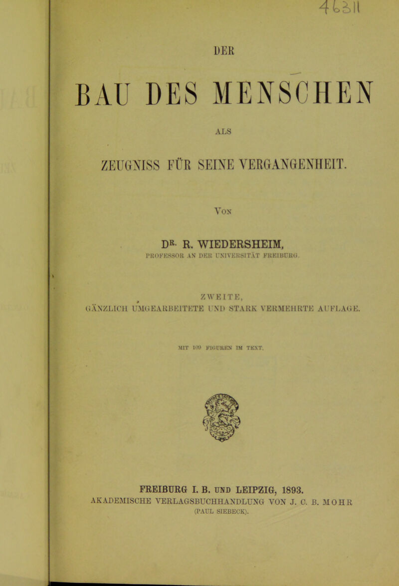 4bäll DER BAU DES MENSCHEN ALS ZEUGNISS FÜR SEINE VERGANGENHEIT. Von DR- R. WIEDERSHEIM, PROFESSOR AS DER UNIVERSITÄT FREI BÜRG ZWEITE, (GÄNZLICH UMGEAKBE1TKTE I Nl> STARK VERMEHRTE AUFLAGE. MIT 100 FIGUREN IM TEXT. FREIBÜRG I. B. UND LEIPZIG, 1893. AKADEMISCHE VERLAGSBUCHHANDLUNG VON J. C. B. MOHR (PAUL SIEBECK).