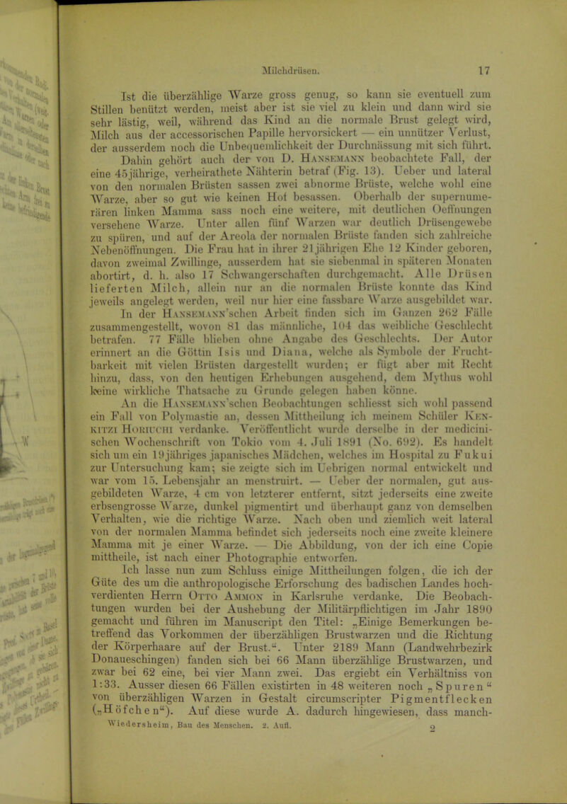 Ist die überzählige Warze gross genug, so kann sie eventuell zum Stillen benützt werden, meist aber ist sie viel zu klein und dann wird sie sehr lästig, weil, während das Kind an die normale Ernst gelegt wird, [Milch aus der accessorischen Papille hervorsickert — ein unnützer Verlust, der ausserdem noch die Unbequemlichkeit der Durchnässung mit sich führt. Dabin gehört auch der von D. Haxsemaxn beobachtete Fall, der eine 45 jährige, verheirathete Nähterin betraf (Fig. 13). Ueber und lateral von den normalen Brüsten sassen zwei abnorme Brüste, welche wohl eine Warze aber so gut wie keinen Hof besassen. Oberhalb der supernume- rären linken Mamma sass noch eine weitere, mit deutlichen Oeffnungen versehene Warze. Unter allen fünf Warzen war deutlich Drüsengewebe zu spüren, und auf der Areola der normalen Brüste fanden sich zahlreiche Nebenöffnungen. Die Frau hat in ihrer 21 jährigen Ehe 12 Kinder geboren, davon zweimal Zwillinge, ausserdem hat sie siebenmal in späteren Monaten abortirt, d. h. also 17 Schwangerschaften durchgemacht. Alle Drüsen lieferten Milch, allein nur an die normalen Brüste konnte das Kind jeweils angelegt werden, weil nur hier eine fassbare Warze ausgebildet war. In der HansenAXN’schen Arbeit finden sich im Ganzen 2Ö2 Fälle zusammengestellt, wovon Hl das männliche, 1 *>4 das weibliche Geschlecht betrafen. 77 Fälle blieben ohne Angabe des Geschlechts. Der Autor erinnert an die Göttin Isis und Diana, welche als Symbole der Frucht- barkeit mit vielen Brüsten dargestellt wurden; er fügt aber mit Recht hinzu, dass, von den heutigen Erhebungen ausgehend, dem Mythus wohl keine wirkliche Thatsache zu Grunde gelegen haben könne. An die Haxsemaxx schon Beobachtungen schliesst sich wohl passend ein Fall von Polymastie an, dessen Mittheilung ich meinem Schüler Jvkn- kitzi Hokiuchi verdanke. Veröffentlicht wurde derselbe in der medieini- schen Wochenschrift von Tokio vom 4. Juli 1H91 (No. 692). Es handelt sich um ein 19jähriges japanisches Mädchen, welches im Hospital zu Fukui zur Untersuchung kam; sie zeigte sich im Uebrigen normal entwickelt und war vom 15. Lebensjahr an menstruirt. — Ueber der normalen, gut aus- gebildeten Warze, 4 cm von letzterer entfernt, sitzt jederseits eine zweite erbsengrosse Warze, dunkel pigmentirt und überhaupt ganz von demselben Verhalten, wie die richtige Warze. Nach oben und ziemlich weit lateral von der normalen Mamma befindet sich jederseits noch eine zweite kleinere Mamma mit je einer Warze. — Die Abbildung, von der ich eine Copie mittheile, ist nach einer Photographie entworfen. Ich lasse nun zum Schluss einige Mittheilungen folgen, die ich der Güte des um die anthropologische Erforschung des badischen Landes hoch- verdienten Herrn Otto Ammon in Karlsruhe verdanke. Die Beobach- tungen wurden bei der Aushebung der Militärpflichtigen im Jahr 1890 gemacht und führen im Manuscript den Titel: „Einige Bemerkungen be- treffend das Vorkommen der überzähligen Brustwarzen und die Richtung der Körperhaare auf der Brust.u. Unter 2189 [Mann (Landwehrbezirk Donaueschingen) fanden sich bei 66 Mann überzählige Brustwarzen, und zwar bei 62 eine, bei vier Mann zwei. Das ergiebt ein Verhältniss von 1:33. Ausser diesen 66 Fällen existirten in 48 weiteren noch „ Spuren “ von überzähligen Warzen in Gestalt circumscripter Pigment fl ecken („Höfchen“). Auf diese wurde A. dadurch hingewiesen, dass manch- Wiedersheim, Bau des Menschen. 2. Aufl. 9