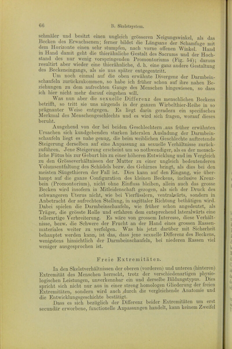 schmäler und besitzt einen ungleich grösseren Neigungswinkel, als das Becken des Erwachsenen, ferner bildet die Längsaxe der Schanifuge mit dem Horizonte einen sehr stumpfen, nach vorne offenen Winkel. Hand in Hand damit geht die thierähnliche Gestalt des Sacrums und der Hoch- stand des nur wenig vorspringenden Promontoriums (Fig. 54); daraus resultirt aber wieder eine thierähnliche, d. h. eine ganz andere Gestaltung des Beckeneingangs, als sie uns später entgegentritt. Um noch einmal auf die oben erwähnte Divergenz der Darmbein- schaufeln zurückzukommen, so habe ich früher schon auf ihre nahen Be- ziehungen zu dem aufrechten Gange des Menschen hingewiesen, so dass ich hier nicht mehr darauf eingehen will. Was nun aber die sexuelle Differenz des menschlichen Beckens betrifft, so tritt sie uns nirgends in der ganzen Wirbelthier-Reihe in so prägnanter Weise entgegen. Es liegt darin geradezu ein specifisches Merkmal des Menschengeschlechts und es wird sich fragen, worauf dieses beruht. Ausgehend von der bei beiden Geschlechtern .aus früher erwähnten Ursachen sich kundgebenden starken lateralen Ausladung der Darmbein- schaufeln liegt es nahe genug, die beim weiblichen Geschlechte auftretende Steigerung derselben auf eine Anpassung an sexuelle Verhältnisse zurück- zuführen. Jene Steigerung erscheint um so nothwendiger, als es der mensch- liche Fötus bis zur Geburt hin zu einer höheren Entwicklung und im Vergleich zu den Grösseverhältnissen der Mutter zu einer ungleich bedeutenderen Volumsentfaltung des Schädels hezw. des Gehirnes bringt, als dies bei den meisten Säugethieren der Fall ist. Dies kann auf den Eingang, wie über- haupt auf die ganze Configuration des kleinen Beckens, inclusive Kreuz- bein (Promontorium), nicht ohne Einfluss bleiben, allein auch das grosse Becken wird insofern in Mitleidenschaft gezogen, als sich der Druck des schwangeren Uterus nicht, wie bei Vierfüsslern, ventrabvärts, sondern in Anbetracht der aufrechten Stellung, in sagittaler Richtung bethätigen wird. Dabei spielen die Darmbeinschaufeln, wie früher schon angedeutet, als Träger, die grösste Rolle und erfahren dem entsprechend lateralwärts eine tellerartige Verbreiterung. Es wäre von grossem Interesse, diese Verhält- nisse, bezw. die Schwere der Frucht an der Hand eines grossen Rassen- materiales weiter zu verfolgen. Was bis jetzt darüber mit Sicherheit behauptet werden kann, ist das, dass jene sexuelle Differenz des Beckens, wenigstens hinsichtlich der Darmbeinschaufeln, bei niederen Rassen viel weniger ausgesprochen ist. Freie Extremitäten. In den Skeletverhältnissen der oberen (vorderen) und unteren (hinteren) Extremität des Menschen herrscht, trotz der verschiedenartigen physio- logischen Leistungen, unverkennbar ein und derselbe Bildungstypus. Dies spricht sich nicht nur aus in einer streng homologen Gliederung der freien Extremitäten, sondern wird auch .durch die vergleichende Anatomie und die Entwicklungsgeschichte bestätigt. Dass es sich bezüglich der Differenz beider Extremitäten um erst secundär erworbene, functioneile Anpassungen handelt, kann keinem Zweifel