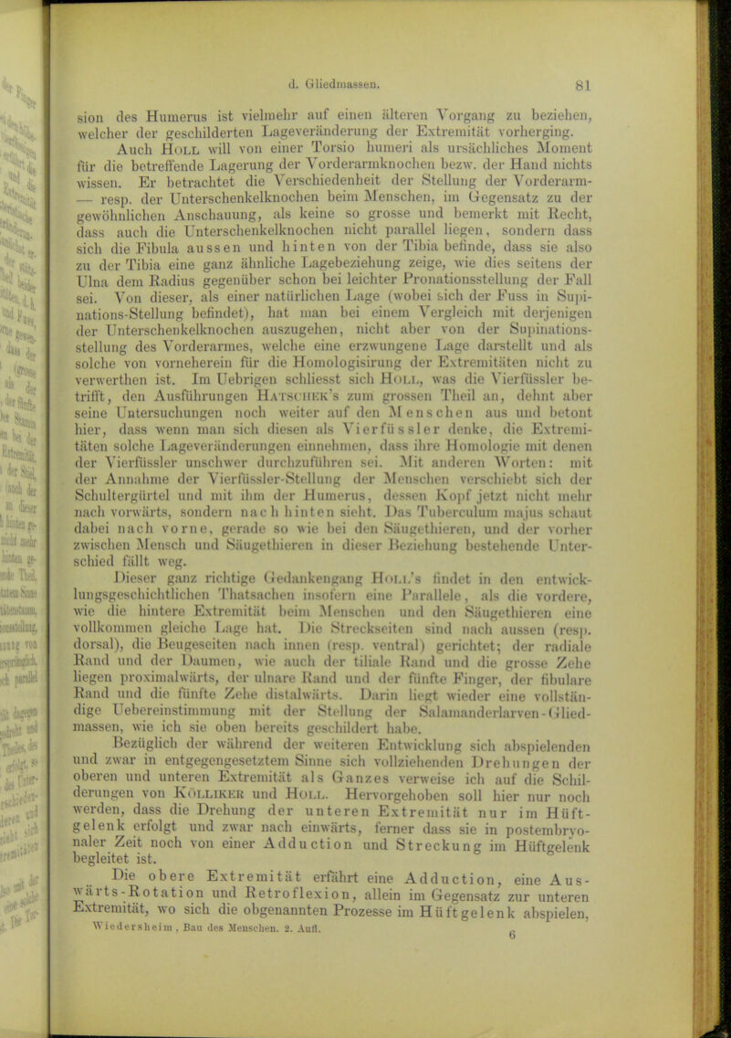 sion des Humerus ist vielmehr auf einen «älteren Vorgang zu beziehen, welcher der geschilderten Lageveränderung der Extremität vorherging. Auch Holl will von einer Torsio humeri als ursächliches Moment für die betreffende Lagerung der Vorderarmknochen bezw. der Hand nichts wissen. Er betrachtet die Verschiedenheit der Stellung der Vorderarm- — resp. der Unterschenkelknochen beim Menschen, im Gegensatz zu der gewöhnlichen Anschauung, als keine so grosse und bemerkt mit Hecht, dass auch die Unterschenkelknochen nicht parallel liegen, sondern dass sich die Fibula aussen und hinten von der Tibia befinde, dass sie also zu der Tibia eine ganz ähnliche Lagebeziehung zeige, wie dies seitens der Ulna dem Radius gegenüber schon bei leichter Pronationsstellung der Fall sei. Von dieser, als einer natürlichen Lage (wobei sich der Fuss in Supi- mations-Stellung befindet), hat man bei einem Vergleich mit derjenigen der Unterschenkelknochen auszugehen, nicht aber von der Supinations- stellung des Vorderarmes, welche eine erzwungene Lage darstellt und als solche von vorneherein für die Homologisirung der Extremitäten nicht zu verwerthen ist. Im Uebrigen schliesst sich Holl, was die Vierfüssler be- trifft, den Ausführungen Hatsciiek’s zum grossen Theil an, dehnt aber seine Untersuchungen noch weiter «auf den Menschen «aus und betont hier, dass wenn man sich diesen als Vierfüssler denke, die Extremi- täten solche Lageveränderungen einnehmen, dass ihre Homologie mit denen der Vierfüssler unschwer durchzufUhren sei. Hit anderen Worten: mit der Annahme der Vierfüssler-Stellung der Menschen verschiebt sich der Schultergürtel und mit ihm der Humerus, dessen Kopf jetzt nicht mehr nach vorwärts, sondern nach hinten sieht. Das Tuberculum majus schaut dabei nach vorne, gerade so wie bei den Säugethieren, und der vorher zwischen Mensch und Säugethieren in dieser Beziehung bestehende Unter- schied fällt weg. Dieser ganz richtige Gedankengang Holi/s findet in den entwick- lungsgeschichtlichen Tlmtsachen insofern eine Parallele, als die vordere, wie die hintere Extremität beim Menschen und den Säugethieren eine vollkommen gleiche Lage hat. Die Streckseiten sind nach aussen (resp. dox-sal), die Beugeseiten nach innen (resp. ventral) gerichtet; der radiale Rand und der Daumen, wie auch der tiliale Rand und die grosse Zehe liegen proximalwärts, der ulnare Rand und der fünfte Finger, der fibulare Rand und die fünfte Zehe distalwärts. Darin liegt wieder eine vollstän- dige Uebereinstinimung mit der Stellung der Salamanderlarven-Glied- massen, wie ich sie oben bereits geschildert habe. Bezüglich der während der weiteren Entwicklung sich abspielenden und zwar in entgegengesetztem Sinne sich vollziehenden Drehungen der oberen und unteren Extremität als Ganzes verweise ich auf die Schil- derungen von Köllikkr und Holl. Hervorgehoben soll hier nur noch werden, dass die Drehung der unteren Extremität nur im Hüft- gelenk erfolgt und zwar nach einwärts, ferner dass sie in postembryo- naler Zeit noch von einer Adduction und Streckung im Hüftgelenk begleitet ist. Die obere Extremität erfährt eine Adduction, eine Aus- v äi ts-Rotation und Retrotlexion, allein im Gegensatz zur unteren Extremität, wo sich die obgemannten Prozesse im Hüftgelenk abspielen, Wiedersheim, Bau des Menschen. 2. Aufl. „