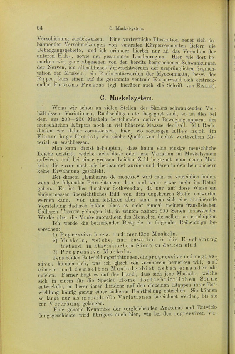 Verschiebung zurückweisen. Eine vortreffliche Illustration neuer sich an- bahnender Verschmelzungen von ventralen Körpersegmenten liefern die Uebergangsgebiete, und ich erinnere hierbei nur an das Verhalten der unteren Hals-, sowie der gesammten Lendenregion. Hier wie dort be- merken wir, ganz abgesehen von den bereits besprochenen Schwankungen der Nerven, ein allmähliches Verwischtwerden der ursprünglichen Segmen- tation der Muskeln, ein Rudimentärwerden der Myocommata, bezw. der Rippen, kurz einen auf die gesammte ventrale Körperwand sich erstreck- enden Eusions-Prozess (vgl. hierüber auch die Schrift von Eislek). C. Muskelsystem. Wenn wir schon an vielen Stellen des Skelets schwankenden Ver- hältnissen, Variationen, Rückschlägen etc. begegnet sind, so ist dies bei dem aus 200—250 Muskeln bestehenden activen Bewegungsapparat des menschlichen Körpers noch in viel höherem Maasse der Fall. Mit Recht dürfen wir daher voraussetzen, hier, wo sozusagen Alles noch im Flusse begriffen ist, ein reiche Quelle von höchst werthvollem Ma- terial zu erscliliessen. Man kann dreist behaupten, dass kaum eine einzige menschliche Leiche existirt, welche nicht diese oder jene Variation im Muskelsystem aufwiese, und bei einer grossen Leicken-Zahl begegnet man neuen Mus- keln, die zuvor noch nie beobachtet wurden und deren in den Lehrbüchern keine Erwähnung geschieht. Bei diesem „Embarras de richesse“ wird man es verzeihlich finden, wenn die folgenden Betrachtungen dann und wann etwas mehr ins Detail gehen. Es ist dies durchaus nothwendig, da nur auf diese Weise ein einigermassen übersichtliches Bild von dem ungeheuren Stoffe entworfen werden kann. Von dem letzteren aber kann man sich eine annähernde Vorstellung dadurch bilden, dass es nicht einmal meinem französischen Collegen Testet gelungen ist, in seinem nahezu 900 Seiten umfassenden Werke über die Muskelanomalieen des Menschen denselben zu erschöpfen. Ich werde die betreffenden Beispiele in folgender Reihenfolge be- sprechen : 1) Regressive bezw. rudimentäre Muskeln. 2) Muskeln, welche, nur zuweilen in die Erscheinung tretend, in atavistischem Sinne zu deuten sind. 3) Progressive Muskeln. Jene beiden Entwicklungsrichtungen, die progressiv e und regr e s - sive, können sich, was ich gleich von vornherein bemerken will, auf einem und demselben Muskelgebiet neben einander ab- spielen. Ferner liegt es auf der Hand, dass sich jene Muskeln, welche sich in einem für die Species Homo fortschrittlichen Sinne entwickeln, in dieser ihrer Tendenz auf den einzelnen Etappen ihrer Ent- wicklung häufig genug einer sicheren Beurtheilung entziehen. Sie können so lange nur als individuelle Variationen bezeichnet werden, bis sie zur Vererbung gelangen. . Eine genaue Kenntniss der vergleichenden Anatomie und Entwick- lungsgeschichte wird übrigens auch hier, wie bei den regressiven \ a-