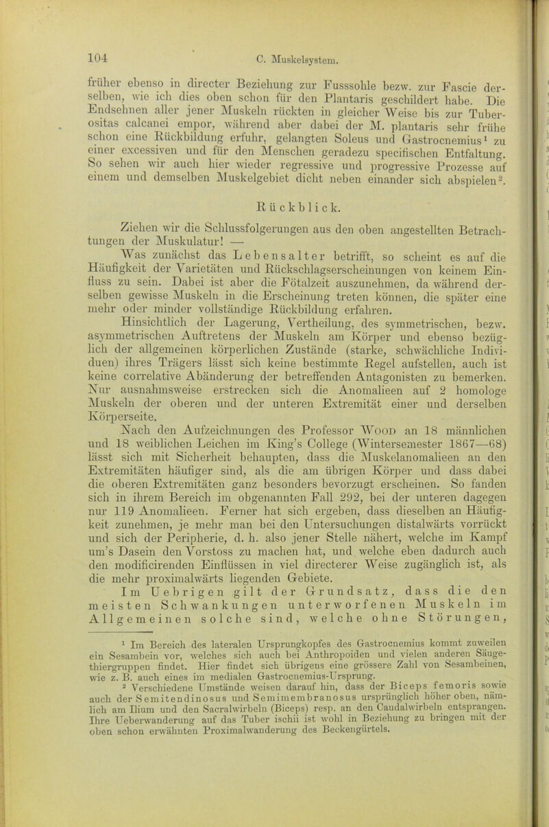 früher ebenso in clirecter Beziehung zur Fusssolile bezw. zur Fascie der- selben, wie ich dies oben schon für den Plantaris geschildert habe. Die Endsehnen aller jener Muskeln rückten in gleicher Weise bis zur Tuber- ositas calcanei empor, während aber dabei der M. plantaris sehr frühe schon eine Rückbildung erfuhr, gelangten Soleus und Gastrocnemius1 zu einer excessiven und für den Menschen geradezu specifischen Entfaltung. So sehen wir auch hier wieder regressive und progressive Prozesse auf einem und demselben Muskelgebiet dicht neben einander sich abspielen2. Rückblick. Ziehen wir die Schlussfolgerungen aus den oben angestellten Betrach- tungen der Muskulatur! — AVas zunächst das Lebensalter betrifft, so scheint es auf die Häufigkeit der Varietäten und Rückschlagserscheinungen von keinem Ein- fluss zu sein. Dabei ist aber die Fötalzeit auszunehmen, da während der- selben gewisse Muskeln in die Erscheinung treten können, die später eine mehr oder minder vollständige Rückbildung erfahren. Hinsichtlich der Lagerung, Vertheilung, des symmetrischen, bezw. asymmetrischen Auftretens der Muskeln am Körper und ebenso bezüg- lich der allgemeinen körperlichen Zustände (starke, schwächliche Indivi- duen) ihres Trägers lässt sich keine bestimmte Regel aufstellen, auch ist keine correlative Abänderung der betreffenden Antagonisten zu bemerken. Nur ausnahmsweise erstrecken sich die Anomalieen auf 2 homologe Muskeln der oberen und der unteren Extremität einer und derselben Körperseite. Nach den Aufzeichnungen des Professor Wood an 18 männlichen und 18 weiblichen Leichen im King’s College (Wintersemester 1867—68) lässt sich mit Sicherheit behaupten, dass die Muskelanomalieen an den Extremitäten häufiger sind, als die am übrigen Körper und dass dabei die oberen Extremitäten ganz besonders bevorzugt erscheinen. So fanden sich in ihrem Bereich im obgenannten Fall 292, bei der unteren dagegen nur 119 Anomalieen. Ferner bat sich ergeben, dass dieselben an Häufig- keit zunehmen, je mehr man bei den Untersuchungen distalwärts vorrückt und sich der Peripherie, d. h. also jener Stelle nähert, welche im Kampf um’s Dasein denVorstoss zu machen bat, und welche eben dadurch auch den modificirenden Einflüssen in viel directerer Weise zugänglich ist, als die mehr proximalwärts hegenden Gebiete. Im U e b r i g e n gilt der Grundsatz, dass die den meisten Schwankungen unterworfenen Muskeln im Allgemeinen solche sind, welche ohne Störungen, 1 Im Bereich des lateralen Ursprungkopfes des Gastrocnemius kommt zuweilen ein Sesambein vor, welches sich auch bei Anthropoiden und vielen anderen Säuge- thiergruppen findet. Hier findet sich übrigens eine grössere Zahl von Sesambeinen, wie z. B. auch eines im medialen Gastrocnemius-Ursprung. 2 Verschiedene Umstände weisen darauf hin, dass der Biceps femoris sowie auch der Semitendinosus und Semimembranosus ursprünglich höher oben, näm- lich am Ilium und den Sacralwirbeln (Biceps) resp. an den Caudalwirbeln entsprangen. Ihre Ueberwanderung auf das Tuber ischii ist wohl in Beziehung zu bringen mit der oben schon erwähnten Proximalwanderung des Beekeugürtels.
