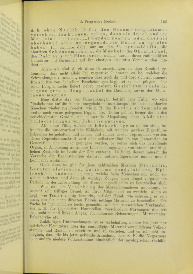 b 11 Bf-' H ®j di« 1'% Oll« *1 «Ute tytjtys 1 »' ■' t«u *T “I Mi  ■II1 •' »Mellen : ■ '’ 1867—68) A'hiiomliejj an jj» ■M' und data *n. So Weil ■i der inneren dangen .'i liirvi ien an Häufig- i n .ii'iaHiirls TDitückt iert, welche nn Kampi ■he eben dailarch auch - ■ ist, >'■' i’’^1 M». 7“ Mi. auch ist z,‘ Werken. ^ M ‘ ji'Jn d. li. ohne Nachtheil für den Gesämmt Organismus verschwinden können, sei es, dass sie durch andere Muskeln 1 e i c h t ersetzt werden können, oder dass sie überhaupt eine untergeordnete Rolle zu spielen habe n. Ich erinnere dabei nur an den M. p y r a m i d a 1 i s , die abortiven Schwanzmuskeln, die Muskel n der O h r muschel, den Palmaris und Plantaris, welche durch ihren rudimentären Charakter mit Sicherheit auf ihr einstiges absolutes Verschwinden hin- deuten. Allein wir sind durch diese Untersuchungen zu dem Resultat ge- kommen, dass nicht allein der regressive Character es ist, welcher die Schwankungen verursacht, sondern dass auch da und dort sich anbahnende Fortschritte von denselben Erscheinungen begleitet zu sein pflegen. Das beste Beispiel hiefür liefert neben gewissen Gesichtsmuskeln der eigene grosse Beugemuskel des Daumens, sowie der Glu- t a e u s magnus. Eine dritte Art von Schwankungen betrifft jene Fälle, wo eine Muskelsehne auf die früher innegehabten Insertionspunkte an benachbarten Knochen wieder zurückweist, wie z. B. der Rectus a b d o m i n i s an weiter nach vorne gelegenen Rippen etc. Dahin gehört ferner die in den verschiedensten Graden sich äussernde Abspaltung eines Abductor hallucis longus vom Tibialis a n t i c u s. Alle diese Fälle, welche als R ii ckschläge zu deuten sind, be- kunden die ausserordentliche Zähigkeit, mit welcher gewisse Eigentüm- lichkeiten festgehalten und immer und immer wieder reproducirt werden. Diese Reproductionskraft wird aber selbstverständlich von Generation zu Generation eine um so geringere werden, je weiter sich das betreffende Organ, in Anpassung an andere Lebensbedingungen, von seinem ursprüng- lichen Zustande im Laufe der Zeit entfernt. In Folge dessen müssen die Versuche der Reconstruction dadurch notwendigerweise immer unvoll- kommener ausfallen. Ganz dasselbe gilt für jene zahlreichen Muskeln (Sternalis, Levator claviculae, Latissimo-condvloideus, E p i - trochleo-anconaeus etc.), welche beim Menschen nur noch zu- weilen auttreten und dann als wichtige Zeugen einer längst vergangenen Periode in der Entwicklung des Menschengeschlechts zu beurteilen sind. Was nun die Vererbung der Muskelanomalieen anbelangt, so bestellt kein triftiger Grund, an ihrer Möglichkeit zu zweifeln, allein es hegt, wie Tkstut richtig bemerkt, auf der Hand, wie schwierig es sein muss, das tür einen directen Beweis nötige Material zu beschaffen. Die Sache ist hier nicht so leicht gemacht, wie bei äusserlichen Merkmalen, wie z. B. tür pigmentirte Hautstellen, verschiedene Färbungen der Iris des rechten und linken Auges, für abnorme Behaarungen, Muttermäler, Polydactylie etc. Zukünftigen Untersuchungen ist es Vorbehalten, unsere bis jetzt nur spärlichen Kenntnisse über das einschlägige Material verschiedener Völker- stämme und Rassen zu erweitern und zu vertiefen, und es ist nicht un- möglich, dass die bis jetzt geltende Annahme, dass z. B. die Negerrasse oder andere niedere Völkerstämme hinsichtlich der myologischen Verhält-