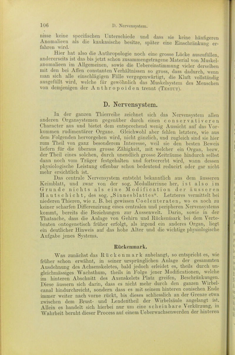 nisse keine specifischen Unterschiede und dass sie keine häufigeren Anomalieen als die kaukasische besitze, später eine Einschränkun<r er- fahren wird. Hiei hat also die Anthropologie noch eine grosse knicke auszufüllen, andererseits ist das bis jetzt schon zusammengetragene Material von Muskel- anomalieen im Allgemeinen, sowie die Uebereinstimmung vieler derselben mit den bei Affen constanten Verhältnissen so gross, dass dadurch, wenn man sich alle einschlägigen Fälle vergegenwärtigt, die Kluft vollständig ausgefüllt wird, welche für gewöhnlich das Muskelsystem des Menschen von demjenigen der Anthropoiden trennt (Testet). D. Nervensystem. In der ganzen Thierreihe zeichnet sich das Nervensystem allen anderen Organsystemen gegenüber durch einen conservativeren Character aus und bietet dem entsprechend wenig Aussicht auf das Vor- kommen rudimentärer Organe. Gleichwohl aber fehlen letztere, wie aus dem Folgenden hervorgehen wird, nicht gänzlich, und zugleich sind sie hier zum Theil von ganz besonderem Interesse, weil sie den besten Beweis liefern für die überaus grosse Zähigkeit, mit welcher ein Organ, bezw. der Theil eines solchen, durch unendlich grosse Zeiträume hindurch selbst dann noch vom Träger festgehalten und fortvererbt wird, wann dessen physiologische Leistung offenbar schon bedeutend reducirt oder gar nicht mehr ersichtlich ist. Das centrale Nervensystem entsteht bekanntlich aus dem äusseren Keimblatt, und zwar von der sog. Medullarrinne her, ist also im Grunde nichts als eine Modification der äusseren Hautschicht, des sog. „Sinnesblattes“. Letzteres vermittelt bei niederen Thieren, wie z. B. hei gewissen Coelen'teraten, wo es noch zu keiner scharfen Differenzirung eines centralen und peripheren Nervensystems kommt, bereits die Beziehungen zur Aussenwelt. Darin, sowie in der Thatsache, dass die Anlage von Gehirn und Rückenmark bei dem Verte- braten mitogenetisch früher erfolgt, als irgend ein anderes Organ, liegt ein deutlicher Hinweis auf das hohe Alter und die wichtige physiologische Aufgabe jenes Systems. Rückenmark. Was zunächst das Rückenmark anbelangt, so entspricht es, wie früher schon erwähnt, in seiner ursprünglichen Anlage der gesammten Ausdehnung des Achsenskeletes, bald jedoch erleidet es, theils durch un- gleichmässiges Wachsthum, theils in Folge jener Modificationen, welche im hinteren Abschnitt des Axenskelets Platz greifen, Beschränkungen. Diese äussern sich darin, dass es nicht mehr durch den ganzen AVirbel- canal hindurchreicht, sondern dass es mit seinem hinteren conischen Ende immer weiter nach vorne rückt, bis dieses schliesslich an der Grenze etwa zwischen dem Brust- und Lendentheil der Wirbelsäule angelangt ist. Allein es handelt sich hierbei nur um eine scheinbare Verkürzung, in AVahrheit beruht dieser Process auf einem Ueberwachsenwerden der hinteren