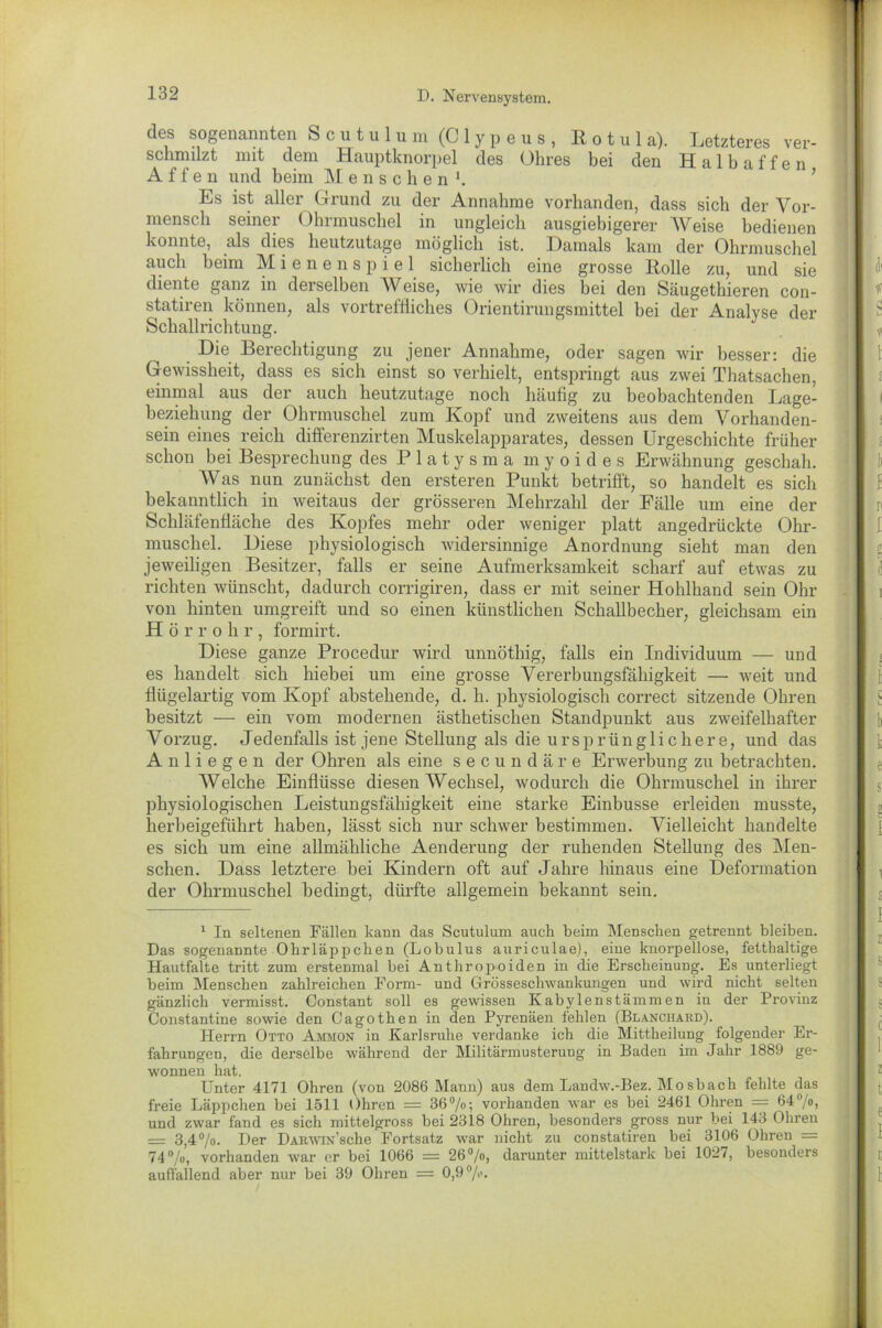 des sogenannten Scutulum (CMypeus, B o t u 1 a). Letzteres ver- schmilzt mit dem Hauptknorpel des Ohres bei den Halbaffen Affen und beim Menschen *. Es ist aller Grund zu der Annahme vorhanden, dass sich der Vor- mensch seiner Ohrmuschel in ungleich ausgiebigerer Weise bedienen konnte, als dies heutzutage möglich ist. Damals kam der Ohrmuschel auch beim Mienenspiel sicherlich eine grosse Rolle zu, und sie diente ganz in derselben Weise, wie wir dies bei den Säugethieren con- statiren können, als vortreffliches Orientirungsmittel bei der Analyse der Schallrichtung. Die Berechtigung zu jener Annahme, oder sagen wir besser: die Gewissheit, dass es sich einst so verhielt, entspringt aus zwei Thatsachen, einmal aus der auch heutzutage noch häufig zu beobachtenden Lage- beziehung der Ohrmuschel zum Kopf und zweitens aus dem Vorhanden- sein eines reich differenzirten Muskelapparates, dessen Urgeschichte früher schon bei Besprechung des Platysma myoides Erwähnung geschah. Was nun zunächst den ersteren Punkt betrifft, so handelt es sich bekanntlich in weitaus der grösseren Mehrzahl der Fälle um eine der Schläfenfläche des Kopfes mehr oder weniger platt angedrückte Ohr- muschel. Diese physiologisch widersinnige Anordnung sieht man den jeweiligen Besitzer, falls er seine Aufmerksamkeit scharf auf etwas zu richten wünscht, dadurch corrigiren, dass er mit seiner Hohlband sein Ohr von hinten umgreift und so einen künstlichen Schallbecher, gleichsam ein Hörrohr, formirt. Diese ganze Procedur wird unnöthig, falls ein Individuum — und es handelt sich hiebei um eine grosse Vererbungsfähigkeit — weit und flügelartig vom Kopf abstehende, d. h. physiologisch correct sitzende Ohren besitzt — ein vom modernen ästhetischen Standpunkt aus zweifelhafter Vorzug. Jedenfalls ist jene Stellung als die ursprünglichere, und das Anliegen der Ohren als eine secundäre Erwerbung zu betrachten. Welche Einflüsse diesen Wechsel, wodurch die Ohrmuschel in ihrer physiologischen Leistungsfähigkeit eine starke Einbusse erleiden musste, herbeigeführt haben, lässt sich nur schwer bestimmen. Vielleicht handelte es sich um eine allmähliche Aenderung der ruhenden Stellung des Men- schen. Dass letztere bei Kindern oft auf Jahre hinaus eine Deformation der Ohrmuschel bedingt, dürfte allgemein bekannt sein. 1 In seltenen Fällen kann das Scutulum auch beim Menschen getrennt bleiben. Das sogenannte Ohrläppchen (Lobulus auriculae), eine knorpellose, fetthaltige Hautfalte tritt zum erstenmal bei Anthropoiden in die Erscheinung. Es unterliegt beim Menschen zahlreichen Form- und Cfrösseschwankungen und wird nicht selten gänzlich vermisst. Constant soll es gewissen Kabylenstämmen in der Provinz Constantine sowie den Cagothen in den Pyrenäen fehlen (Blanchard). Herrn Otto Ammon in Karlsruhe verdanke ich die Mittheilung folgender Er- fahrungen, die derselbe während der Militärmusterung in Baden im Jahr 1889 ge- wonnen hat. Unter 4171 Ohren (von 2086 Mann) aus dem Landw.-Bez. Mo sbach fehlte das freie Läppchen bei 1511 Ohren = 36%; vorhanden war es bei 2461 Ohren = 64°/o, und zwar fand es sich mittelgross bei 2318 Ohren, besonders gross nur bei 143 Ohren — 3,4%. Der DARWix’sche Fortsatz war nicht zu constatiren bei 3106 Ohren = 74%, vorhanden war er bei 1066 = 26%, darunter mittelstark bei 1027, besonders auffallend aber nur bei 39 Ohren = 0,9%.