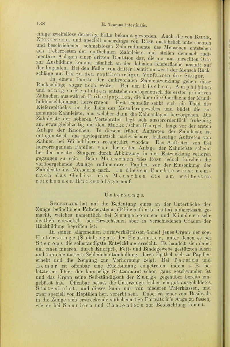 einige zweifellose derartige Fälle bekannt geworden. Auch die von Baume Zuckerkandl und speciell neuerdings von Böse ausführlich untersuchten und beschriebenen schmelzlosen Zahnrudimente des Menschen entstehen aus Ueberresten der epithelialen Zahnleiste und stellen demnach rudi- mentäre Anlagen einer dritten Dentition dar, die nur am Unrechten Orte zur Ausbildung kommt, nämlich an der labialen Kieferfläche anstatt auf der lingualen. Be 1 den Fällen von dritter Dentition weist der Mensch Bück- schläge aut bis zu den reptilienartigen Vorfahren der Säuger. In einem Punkte der embryonalen Zahnentwicklung gehen diese Buckschläge sogar noch weiter. Bei den F i s c h e n , Amphibie n und einigenBeptilien entstehen ontogenetiscli die ersten primitiven Zälmchen aus wahren Epithelpapillen, die über die Oberfläche der Mund- höhlenschleimhaut hervorragen. Erst secundär senkt sich ein Theil des Kieferepitheles in die Tiefe des Mesodermgewebes und bildet die so- genannte Zahnleiste, aus welcher dann die Zahnanlagen hervorgehen. Die Zahnleiste der höheren Vertebraten legt sich ausserordentlich frühzeitig an, etwa gleichzeitig mit dem MECKEL’schen Knorpel, lange vor der ersten Anlage dei Knochen. In diesem frühen Auftreten der Zahnleiste ist ontogenetiscli das phylogenetisch nachweisbare, frühzeitige Auftreten von Zähnen bei Wirbelthieren recapitulirt worden. Das Auftreten von frei hervorragenden Papillen vor der ersten Anlage der Zahnleiste scheint bei den meisten Säugern durch Abkürzung in der Entwicklung verloren gegangen zu sein. Beim Menschen wies Böse jedoch kürzlich die vorübergehende Anlage rudimentärer Papillen vor der Einsenkung der Zahnleiste ins Mesoderm nach. In diesem Punkte weist dem- nach das Gebiss des Menschen die am weitesten reichenden Biickschläge auf. Unterzunge. Gegexbaur hat auf die Bedeutung eines an der Unterfläche der Zunge befindlichen Faltensystems (P 1 i c a fimbriata) aufmerksam ge- macht, welches namentlich bei Neugebornen und K indem sehr deutlich entwickelt, bei Erwachsenen aber in verschiedenen Graden der Biickbildung begriffen ist. In seinen allgemeinen Formverhältnissen ähnelt jenes Organ der sog. Unterzunge (Sublingua) der Prosimier, unter denen es bei S t e n o p s die selbständigste Entwicklung erreicht. Es handelt sich dabei um einen inneren, durch Knorpel-, Fett- und Bindegewebe gestützten Kern und um eine äussere Schleimhautumhüllung, deren Epithel sich zu Papillen erhebt und die Neigung zur Verhornung zeigt. Bei Tarsius und Lemur ist offenbar eine Bückbildung eingetreten, indem z. B. bei letzterem Thier der knorpelige Stützapparat schon ganz geschwunden ist und das Organ seine Selbständigkeit der Zunge gegenüber bereits ein- gebüsst hat. Offenbar besass die Unterzunge früher ein gut ausgebildetes Stützskelet, und dieses kann nur von niederen Thierklassen, und zwar speciell von Beptilien her, vererbt sein. Dabei ist jener vom Basihyale in die Zunge sich erstreckende stäbchenartige Fortsatz in’s Auge zu fassen, wie er bei Sauriern und Cheloniern zur Beobachtung kommt.