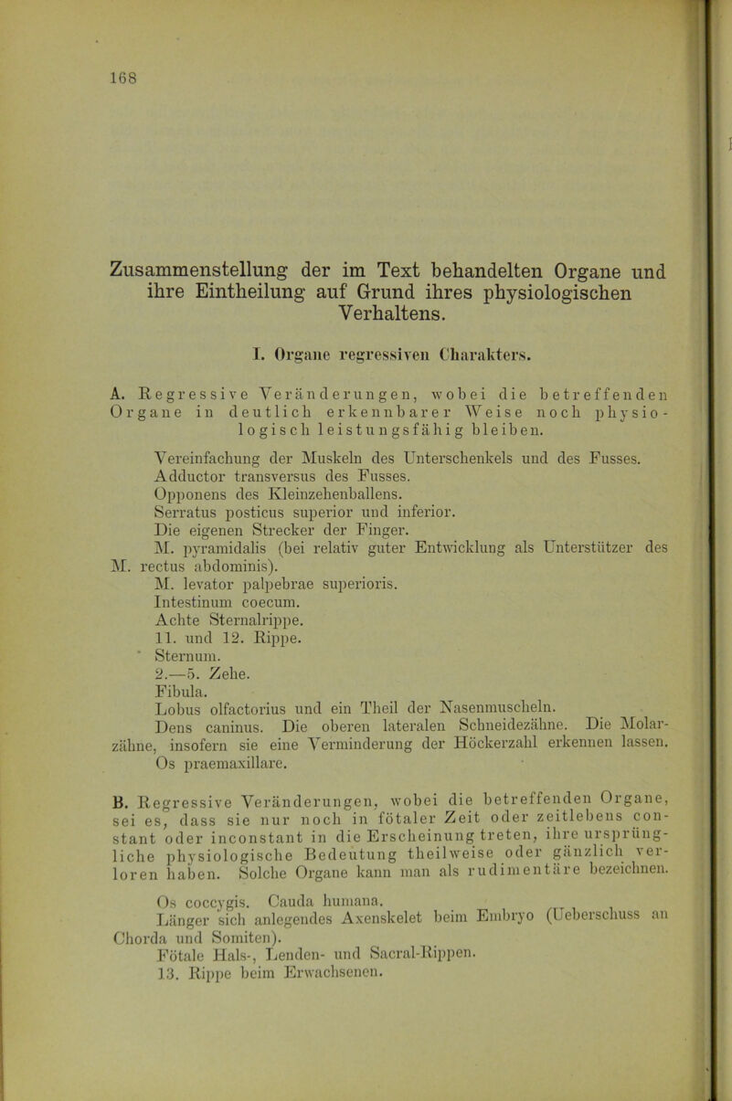 Zusammenstellung der im Text behandelten Organe und ihre Eintheilung auf Grund ihres physiologischen Verhaltens. I. Organe regressiven Charakters. A. Regressive Veränderungen, w o b e i die betreffenden Organe in deutlich erkennbarer Weise noch physio- logisch leistungsfähig bleiben. Vereinfachung der Muskeln des Unterschenkels und des Fusses. Adductor transversus des Fusses. Opponens des Kleinzehenballens. Serratus posticus superior und inferior. Die eigenen Strecker der Finger. M. pyramidalis (bei relativ guter Entwicklung als Unterstützer des M. rectus abdominis). M. levator palpebrae superioris. Intestinum coecum. Achte Sternalrippe. 11. und 12. Rippe. Sternum. 2.—5. Zehe. Fibula. Lobus olfactorius und ein Theil der Nasenmuscheln. Dens caninus. Die oberen lateralen Schneidezähne. Die Molar- zähne, insofern sie eine Verminderung der Höckerzahl erkennen lassen. Os praemaxillare. B. Regressive Veränderungen, wobei die betreffenden Organe, sei es, dass sie nur noch in fötaler Zeit oder zeitlebens con- stant oder inconstant in die Erscheinung treten, ihre ursprüng- liche physiologische Bedeutung theilweise oder gänzlich 'ei- loren haben. Solche Organe kann man als rudimentäie bezeichnen. Os coccygis. Cauda humana. Länger sicli anlegendes Axenskelet beim Embryo (Ueberschuss an Chorda und Somiten). Fötale Hals-, Lenden- und Sacral-Rippen. 13. Rippe beim Erwachsenen.