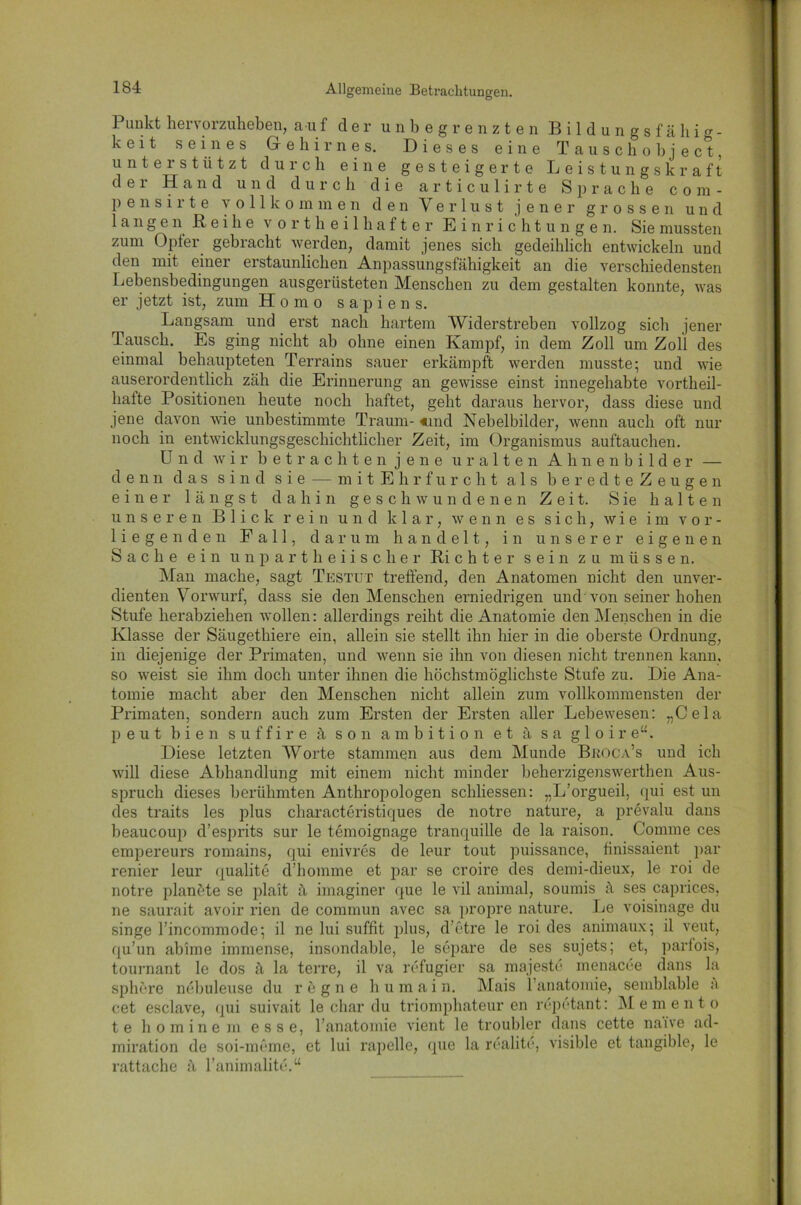Punkt hervorzuheben, auf der unbegrenzten Bildungsfähig- k e 11 s e in es Gehirnes. Dieses eine Tauschobject, unterstützt durch eine gesteigerte Leistungskraft der Hand und durch die articulirte Sprache com- p e n s i r t e vollkommen den Verlust jener grossen und langen B e i h e 's ortheilhafter Einrichtungen. Sie mussten zum Opfer gebracht werden, damit jenes sich gedeihlich entwickeln und den mit einer erstaunlichen Anpassungsfähigkeit an die verschiedensten Lebensbedingungen ausgerüsteten Menschen zu dem gestalten konnte, was er jetzt ist, zum Homo sapiens. Langsam und ei’st nach hartem Widerstreben vollzog sich jener Tausch. Es ging nicht ab ohne einen Kampf, in dem Zoll um Zoll des einmal behaupteten Terrains sauer erkämpft werden musste* und wie auserordentlich zäh die Erinnerung an gewisse einst innegehabte vortheil- hafte Positionen heute noch haftet, geht daraus hervor, dass diese und jene davon wie unbestimmte Traum- «und Nebelbilder, wenn auch oft nur noch in entwicklungsgeschichtlicher Zeit, im Organismus auftauchen. Und wir betrachten jene uralten Ahnenbilder — denn das sind sie — mit Ehrfurcht als beredteZeugen einer längst dahin geschwundenen Zeit. S ie halten unseren Blick rein und klar, wenn es sich, wie im vor- liegenden Fall, darum handelt, in unserer eigenen Sache ein unpartheiischer Ri c h t e r sein zu müssen. Man mache, sagt Testut treffend, den Anatomen nicht den unver- dienten Vorwurf, dass sie den Menschen erniedrigen und von seiner hohen Stufe herabziehen wollen: allerdings reiht die Anatomie den Menschen in die Klasse der Säugethiere ein, allein sie stellt ihn hier in die oberste Ordnung, in diejenige der Primaten, und wenn sie ihn von diesen nicht trennen kann, so weist sie ihm doch unter ihnen die höchstmöglichste Stufe zu. Die Ana- tomie macht aber den Menschen nicht allein zum vollkommensten der Primaten, sondern auch zum Ersten der Ersten aller Lebewesen: „Cela p e u t bien s u f f i r e ä son ambition et ä s a g 1 o i r e“. Diese letzten Worte stammen aus dem Munde Broca’s und ich will diese Abhandlung mit einem nicht minder beherzigenswerthen Aus- spruch dieses berühmten Anthropologen schliessen: „L’orgueil, qui est un des traits les plus characteristiques de notre nature, a prevalu dans beaucoup d’esprits sur le temoignage tranquille de la raison. Comme ces empereurs romains, qui enivres de leur tout puissance, finissaient par renier leur qualite d’homme et par se croire des demi-dieux, le roi de notre planöte se platt ä imaginer que le vil animal, soumis ä ses caprices, ne saurait avoir rien de commun avec sa propre nature. Le voisinage du singe Tincommode; il ne lui suffit plus, d’etre le roi des animaux; il veut, qu’un abhne immense, insondable, le separe de ses sujets; et, parfois, tournant le dos ä la terre, il va refugier sa majeste menacee dans la sphere ncbuleuse du regne h u m a i n. Mais l’anatomie, semblable k cet esclave, qui suivait le char du triomphateur en repetant: Memento te hominem esse, l’anatomie vient le troubler dans cette naive ad- miration de soi-meme, et lui rapelle, que la realite, visible et tangible, le rattache ä l’animalite.“