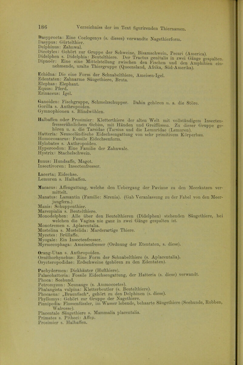Oasyprocta: Eine Coelogenys (s. dieses) verwandte Nagethierform. Dasypus: Gürtelthier. Delphinus: Zahnwal. Dicotyles: Gehört zur Gruppe der Schweine, Bisamschwein, Pecari (America). Didelphen s. Didelphia: Beutelthiere. Der Tractus genitalis in zwei Gänge gespalten Dipnoer: Eine eine Mittelstellung zwischen den Fischen und den Amphibien ein- nehmende, uralte Thiergruppe (Queensland, Afrika, Süd-Amerika). Echidna: Die eine Form der Schnabelthiere, Ameisen-Igel. Edentaten: Zahnarme Säugethiere, Bruta. Elephas: Elephant. Equus: Pferd. Erinaceus: Igel. Lanoiden: Fischgruppe, Schmelzschupper. Dahin gehören u. a. die Störe. Gorilla s. Anthropoiden. Gymnophioneu s. Blindwühlen. Halbaffen oder Prosimier: Kletterthiere der alten Welt mit vollständigem Insecten- fresserähnlichem Gebiss, mit Händen und Greiffüssen. Zu dieser Gruppe ge- hören u. a. die Tarsidae (Tarsius und die Lemuridae (Lemuren). Hatteria: Neuseeländische Eidechsengattung von sehr primitivem Körperbau. Homoeosaurus: Fossile Eidechsenform. Hylobates s. Anthropoiden. Hyperoodon: Eine Familie der Zahnwale. Hystrix: Stachelschwein. Inuus: Hundsaffe, Magot. Insectivoren: Insectenfresser. Lacerta; Eidechse. Lemuren s. Halbaffen. Macacus: Affengattung, welche den Uebergang der Paviane zu den Meerkatzen ver- mittelt. Manatus: Lamantin (Familie: Sirenia). (Gab Veranlassung zu der Fabel von den Meer- jungfern.) Manis: Schuppenthier. Marsupialia s. Beutelthiere. Monodelphen: Alle über den Beutelthieren (Didelphen) stehenden Säugethiere, bei welchen die Vagina nie ganz in zwei Gänge gespalten ist. Monotremen s. Aplacentalia. Mustelina s. Mustelida: Marderartige Thiere. Mycetes: Brüllaffe. Myogale: Ein Insectenfresser. Myrmecophaga: Ameisenfresser (Ordnung der Etentaten, s. diese). Orang-Utan s. Anthropoiden. Ornithorhynchus: Eine Form der Schnabelthiere (s. Aplacentalia). Orycteropodidae: Erdschweine (gehören zu den Edentaten). Pachydermen: Dickhäuter (Hufthiere). Palaeohatteria: Fossile Eidechsengattung, der Hatteria (s. diese) verwandt. Phoca: Seehund. Petromyzon: Neunauge (s. Ammocoetes). Phalangista vulpina: Kletterbeutler (s. Beutelthiere). Phocaena: „Braunfisch“, gehört zu den Delphinen (s. diese). Phyllomys: Gehört zur Gruppe der Nagethiere. Pinnipedia: Flossenfüssler, im Wasser lebende, behaarte Säugethiere (Seehunde, Bobben, Walrosse). Placentale Säugethiere s. Mammalia placentalia. Primates s. Pitheci: Affem Prosimier s. Halbaffen.